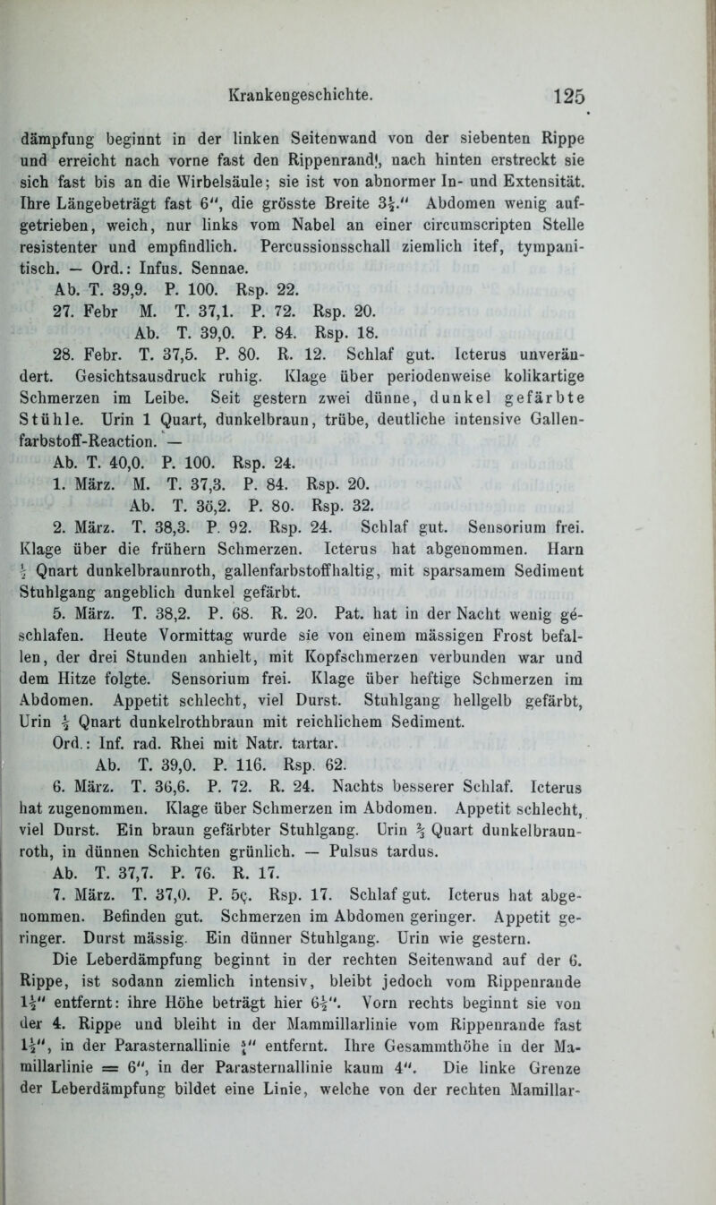 dämpfung beginnt in der linken Seitenwand von der siebenten Rippe und erreicht nach vorne fast den Rippenrand*, nach hinten erstreckt sie sich fast bis an die Wirbelsäule; sie ist von abnormer In- und Extensität. Ihre Längebeträgt fast 6“, die grösste Breite 3£. Abdomen wenig auf- getrieben, weich, nur links vom Nabel an einer circumscripten Stelle resistenter und empfindlich. Percussionsschall ziemlich itef, tympaui- tisch. — Ord.: Infus. Sennae. Ab. T. 39,9. P. 100. Rsp. 22. 27. Febr M. T. 37,1. P. 72. Rsp. 20. Ab. T. 39,0. P. 84. Rsp. 18. 28. Febr. T. 37,5. P. 80. R. 12. Schlaf gut. Icterus unverän- dert. Gesichtsausdruck ruhig. Klage über periodenweise kolikartige Schmerzen im Leibe. Seit gestern zwei dünne, dunkel gefärbte Stühle. Urin 1 Quart, dunkelbraun, trübe, deutliche intensive Gallen- farbstoff-Reaction. — Ab. T. 40,0. P. 100. Rsp. 24. 1. März. M. T. 37,3. P. 84. Rsp. 20. Ab. T. 3ö,2. P. 80. Rsp. 32. 2. März. T. 38,3. P. 92. Rsp. 24. Schlaf gut. Sensorium frei. Klage über die frühem Schmerzen. Icterus hat abgenommen. Harn \ Qnart dunkelbraunroth, gallenfarbstoffhaltig, mit sparsamem Sediment Stuhlgang angeblich dunkel gefärbt. 5. März. T. 38,2. P. 68. R. 20. Pat. hat in der Nacht wenig ge- schlafen. Heute Vormittag wurde sie von einem mässigen Frost befal- len, der drei Stunden anhielt, mit Kopfschmerzen verbunden war und dem Hitze folgte. Sensorium frei. Klage über heftige Schmerzen im Abdomen. Appetit schlecht, viel Durst. Stuhlgang hellgelb gefärbt, Urin \ Qnart dunkelrothbraun mit reichlichem Sediment. Ord.: Inf. rad. Rhei mit Natr. tartar. Ab. T. 39,0. P. 116. Rsp. 62. 6. März. T. 36,6. P. 72. R. 24. Nachts besserer Schlaf. Icterus hat zugenommen. Klage über Schmerzen im Abdomen. Appetit schlecht, viel Durst. Ein braun gefärbter Stuhlgang. Urin \ Quart dunkelbraun- roth, in dünnen Schichten grünlich. — Pulsus tardus. Ab. T. 37,7. P. 76. R. 17. 7. März. T. 37,0. P. 5<}. Rsp. 17. Schlaf gut. Icterus hat abge- nomraen. Befinden gut. Schmerzen im Abdomen geringer. Appetit ge- ringer. Durst mässig. Ein dünner Stuhlgang. Urin wie gestern. Die Leberdämpfung beginnt in der rechten Seitenwand auf der 6. Rippe, ist sodann ziemlich intensiv, bleibt jedoch vom Rippenrande IV' entfernt: ihre Höhe beträgt hier 6V‘* Vorn rechts beginnt sie von der 4. Rippe und bleiht in der Mammillarlinie vom Rippenrande fast H“, in der Parasternallinie \tl entfernt. Ihre Gesammthöhe in der Ma- millarlinie = 6, in der Parasternallinie kaum 4. Die linke Grenze der Leberdämpfung bildet eine Linie, welche von der rechten Maraillar-