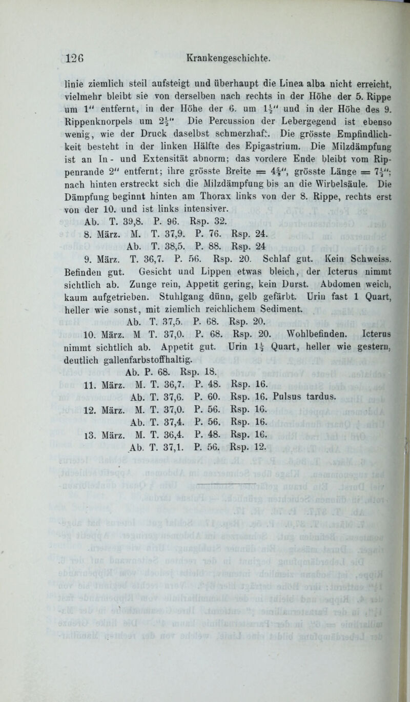 linie ziemlich steil aufsteigt und überhaupt die Linea alba nicht erreicht, vielmehr bleibt sie von derselben nach rechts in der Höhe der 5. Rippe um 1“ entfernt, in der Höhe der 6. um und in der Höhe des 9. Rippenknorpels um 2V Die Percussion der Lebergegend ist ebenso wenig, wie der Druck daselbst schmerzhaft. Die grösste Empfindlich- keit besteht in der linken Hälfte des Epigastrium. Die Milzdämpfung ist an In- und Extensität abnorm; das vordere Ende bleibt vom Rip- penrande 2 entfernt; ihre grösste Breite = 4%, grösste Länge = 7^'; nach hinten erstreckt sich die Milzdämpfung bis an die Wirbelsäule. Die Dämpfung beginnt hinten am Thorax links von der 8. Rippe, rechts erst von der 10. und ist links intensiver. Ab. T. 39,8. P. 96. Rsp. 32. 8. März. M. T. 37,9. P. 76. Rsp. 24. Ab. T. 38,5. P. 88. Rsp. 24 9. März. T. 36,7. P. 56. Rsp. 20. Schlaf gut. Kein Schweiss. Befinden gut. Gesicht und Lippen etwas bleich, der Icterus nimmt sichtlich ab. Zunge rein, Appetit gering, kein Durst. Abdomen weich, kaum aufgetrieben. Stuhlgang dünn, gelb gefärbt. Urin fast 1 Quart, heller wie sonst, mit ziemlich reichlichem Sediment. Ab. T. 37,5. P. 68. Rsp. 20. 10. März. M T. 37,0. P. 68. Rsp. 20. Wohlbefinden. Icterus nimmt sichtlich ab. Appetit gut. Urin 1£ Quart, heller wie gestern, deutlich gallenfarbstoffhaltig. Ab. P. 68. Rsp. 18. 11. März. M. T. 36,7. P. 48. Rsp. 16. Ab. T. 37,6. P. 60. Rsp. 16. Pulsus tardus. 12. März. M. T. 37,0. P. 56. Rsp. 16. Ab. T. 37,4. P. 56. Rsp. 16. 13. März. M. T. 36,4. P. 48. Rsp. 16. Ab. T. 37,1. P. 56. Rsp. 12.