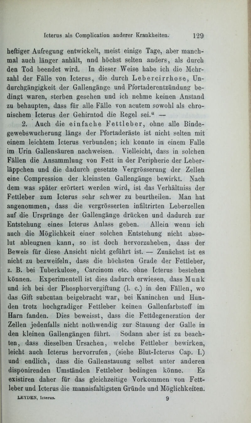 heftiger Aufregung entwickelt, meist einige Tage, aber manch- mal auch länger anhält, nnd höchst selten anders, als durch den Tod beendet wird. In dieser Weise habe ich die Mehr- zahl der Fälle von Icterus, die durch Lebercirrhose, Un- durchgängigkeit der Gallengänge und Pfortaderentzündung be- dingt waren, sterben gesehen und ich nehme keinen Anstand zu behaupten, dass für alle Fälle von acutem sowohl als chro- nischem Icterus der Gehirntod die Regel sei.“ — 2. Auch die einfache P'ettleber, ohne alle Binde- gewebswucherung längs der Pfortaderäste ist nicht selten mit einem leichtem Icterus verbunden; ich konnte in einem Falle im Urin Gallensäuren nachweisen. Vielleicht, dass in solchen Fällen die Ansammlung von Fett in der Peripherie der Leber- läppchen und die dadurch gesetzte Vergrösserung der Zellen eine Compression der kleinsten Gallengänge bewirkt. Nach dem was später erörtert werden wird, ist das Verhältnis der Fettleber zum Icterus sehr schwer zu beurtheilen. Man hat angenommen, dass die vergrösserten infiltrirten Leberzellen auf die Ursprünge der Gallengänge drücken und dadurch zur Entstehung eines Icterus Anlass geben. Allein wenn ich auch die Möglichkeit einer solchen Entstehung nicht abso- lut ableugnen kann, so ist doch hervorzuheben, dass der Beweis für diese Ansicht nicht geführt ist. — Zunächst ist es nicht zu bezweifeln, dass die höchsten Grade der Fettleber, z. B. bei Tuberkulose, Carcinom etc. ohne Icterus bestehen können. Experimentell ist dies dadurch erwiesen, dass Munk und ich bei der Phosphorvergiftung (1. c.) in den Fällen, wo das Gift subcutan beigebracht war, bei Kaninchen und Hun- den trotz hochgradiger Fettleber keinen Gallenfarbstoff im Harn fanden. Dies beweisst, dass die Fettdegeneration der Zellen jedenfalls nicht nothwendig zur Stauung der Galle in den kleinen Gallengängen führt. Sodann aber ist zu beach- ten, dass dieselben Ursachen, welche Fettleber bewirken, leicht auch Icterus hervorrufen, (siehe Blut-Icterus Cap. I.) und endlich, dass die Gallenstauung selbst unter anderen disponirenden Umständen Fettleber bedingen könne. Es existiren daher für das gleichzeitige Vorkommen von Fett- leber und Icterus die mannisfaltigsten Gründe und Möglichkeiten. LEYDEN, Icterus. 9