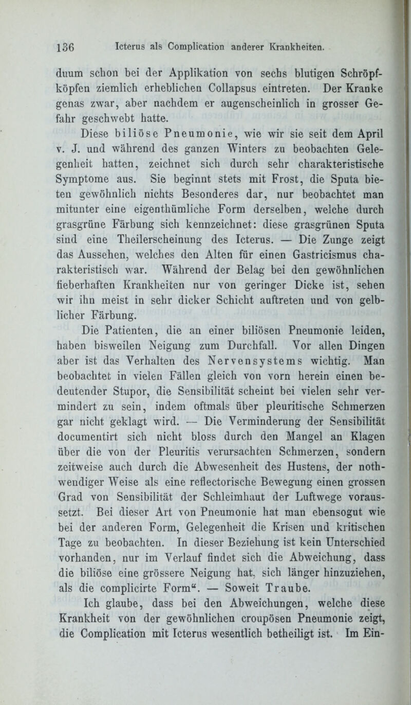 duum schon bei der Applikation von sechs blutigen Schröpf- köpfen ziemlich erheblichen Collapsus eintreten. Der Kranke genas zwar, aber nachdem er augenscheinlich in grosser Ge- fahr geschwebt hatte. Diese biliöse Pneumonie, wie wir sie seit dem April v. J. und während des ganzen Winters zu beobachten Gele- genheit hatten, zeichnet sich durch sehr charakteristische Symptome aus. Sie beginnt stets mit Frost, die Sputa bie- ten gewöhnlich nichts Besonderes dar, nur beobachtet man mitunter eine eigentümliche Form derselben, welche durch grasgrüne Färbung sich kennzeichnet: diese grasgrünen Sputa sind eine Theilerscheinung des Icterus. — Die Zunge zeigt das Aussehen, welches den Alten für einen Gastricismus cha- rakteristisch war. Während der Belag bei den gewöhnlichen fieberhaften Krankheiten nur von geringer Dicke ist, sehen wir ihn meist in sehr dicker Schicht auftreten und von gelb- licher Färbung. Die Patienten, die an einer biliösen Pneumonie leiden, haben bisweilen Neigung zum Durchfall. Vor allen Dingen aber ist das Verhalten des Nervensystems wichtig. Man beobachtet in vielen Fällen gleich von vorn herein einen be- deutender Stupor, die Sensibilität scheint bei vielen sehr ver- mindert zu sein, indem oftmals über pleuritische Schmerzen gar nicht geklagt wird. — Die Verminderung der Sensibilität documentirt sich nicht bloss durch den Mangel an Klagen über die von der Pleuritis verursachten Schmerzen, sondern zeitweise auch durch die Abwesenheit des Hustens, der noth- wendiger Weise als eine reflectorische Bewegung einen grossen Grad von Sensibilität der Schleimhaut der Luftwege voraus- setzt. Bei dieser Art von Pneumonie hat man ebensogut wie bei der anderen Form, Gelegenheit die Krisen und kritischen Tage zu beobachten. In dieser Beziehung ist kein Unterschied vorhanden, nur im Verlauf findet sich die Abweichung, dass die biliöse eine grössere Neigung hat, sich länger hinzuziehen, als die complicirte Form“. — Soweit Traube. Ich glaube, dass bei den Abweichungen, welche diese Krankheit von der gewöhnlichen croupösen Pneumonie zeigt, die Complication mit Icterus wesentlich betheiligt ist. Im Ein-