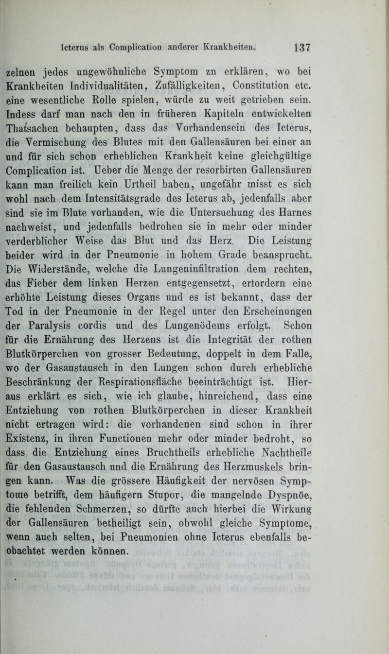 zelnen jedes ungewöhnliche Symptom zn erklären, wo bei Krankheiten Individualitäten, Zufälligkeiten, Constitution etc. eine wesentliche Rolle spielen, würde zu weit getrieben sein. Indess darf man nach den in früheren Kapiteln entwickelten Thatsachen behaupten, dass das Vorhandensein des Icterus, die Vermischung des Blutes mit den Gallensäuren bei einer an und für sich schon erheblichen Krankheit keine gleichgültige Complication ist. Ueber die Menge der resorbirten Gallensäuren kann man freilich kein Urtheil haben, ungefähr misst es sich wohl nach dem Intensitätsgrade des Icterus ab, jedenfalls aber sind sie im Blute vorhanden, wie die Untersuchung des Harnes nachweist, und jedenfalls bedrohen sie in mehr oder minder verderblicher Weise das Blut und das Herz. Die Leistung beider wird in der Pneumonie in hohem Grade beansprucht. Die Widerstände, welche die Lungeninfiltration dem rechten, das Fieber dem linken Herzen entgegensetzt, erfordern eine erhöhte Leistung dieses Organs und es ist bekannt, dass der Tod in der Pneumonie in der Regel unter den Erscheinungen der Paralysis cordis und des Lungenödems erfolgt. Schon für die Ernährung des Herzens ist die Integrität der rothen Blutkörperchen von grosser Bedeutung, doppelt in dem Falle, wo der Gasaustausch in den Lungen schon durch erhebliche Beschränkung der Respirationsfläche beeinträchtigt ist. Hier- aus erklärt es sich, wie ich glaube, hinreichend, dass eine Entziehung von rothen Blutkörperchen in dieser Krankheit nicht ertragen wird: die vorhandenen sind schon in ihrer Existenz, in ihren Functionen mehr oder minder bedroht, so dass die Entziehung eines Bruchtheils erhebliche Nachtheile für den Gasaustausch und die Ernährung des Herzmuskels brin- gen kann. Was die grössere Häufigkeit der nervösen Symp- tome betrifft, dem häufigem Stupor, die mangelnde Dyspnoe, die fehlenden Schmerzen, so dürfte auch hierbei die Wirkung der Gallensäuren betheiligt sein, obwohl gleiche Symptome, wenn auch selten, bei Pneumonien ohne Icterus ebenfalls be- obachtet werden können.