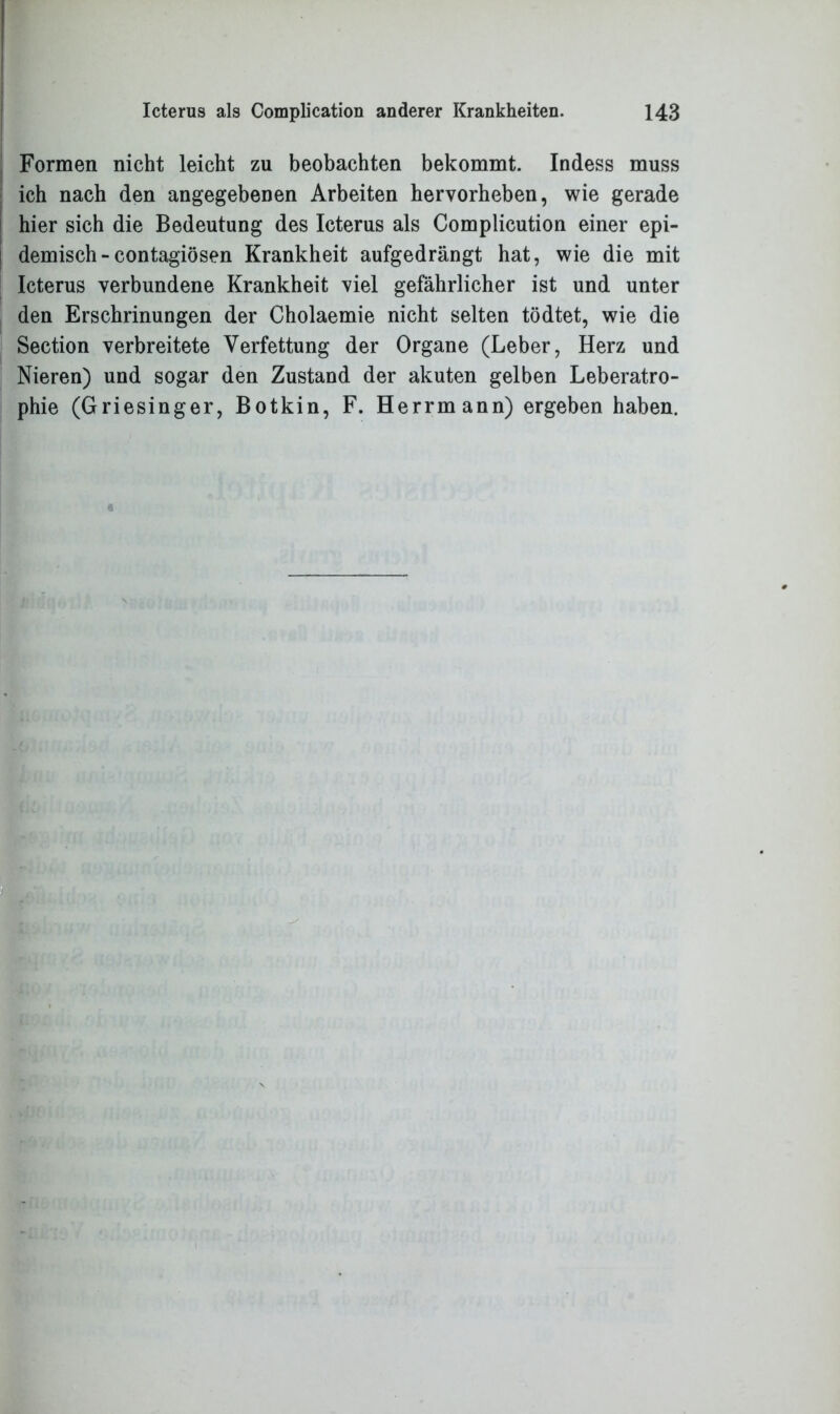 Formen nicht leicht zu beobachten bekommt. Indess muss ich nach den angegebenen Arbeiten hervorheben, wie gerade hier sich die Bedeutung des Icterus als Complicution einer epi- demisch - contagiösen Krankheit aufgedrängt hat, wie die mit Icterus verbundene Krankheit viel gefährlicher ist und unter den Erschrinungen der Cholaemie nicht selten tödtet, wie die Section verbreitete Verfettung der Organe (Leber, Herz und Nieren) und sogar den Zustand der akuten gelben Leberatro- phie (Griesinger, Botkin, F. Herrmann) ergeben haben.