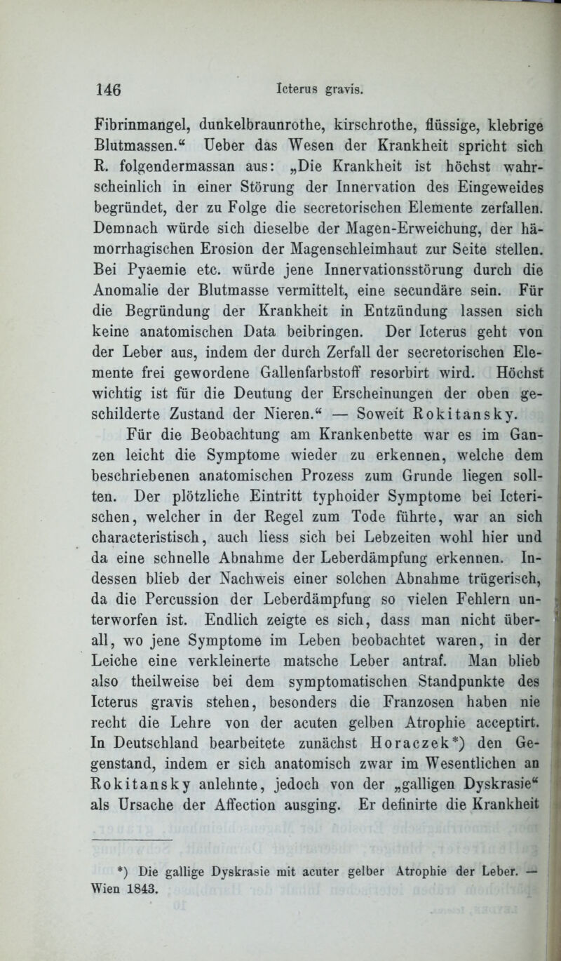 Fibrinmangel, dunkelbraunrothe, kirschrothe, flüssige, klebrige Blutmassen.“ Ueber das Wesen der Krankheit spricht sich R. folgendermassan aus: „Die Krankheit ist höchst wahr- scheinlich in einer Störung der Innervation des Eingeweides begründet, der zu Folge die secretorischen Elemente zerfallen. Demnach würde sich dieselbe der Magen-Erweichung, der hä- morrhagischen Erosion der Magenschleimhaut zur Seite stellen. Bei Pyaemie etc. würde jene Innervationsstörung durch die Anomalie der Blutmasse vermittelt, eine secundäre sein. Für die Begründung der Krankheit in Entzündung lassen sich keine anatomischen Data beibringen. Der Icterus geht von der Leber aus, indem der durch Zerfall der secretorischen Ele- mente frei gewordene Gallenfarbstoff resorbirt wird. Höchst wichtig ist für die Deutung der Erscheinungen der oben ge- schilderte Zustand der Nieren.“ — Soweit Rokitansky. Für die Beobachtung am Krankenbette war es im Gan- zen leicht die Symptome wieder zu erkennen, welche dem beschriebenen anatomischen Prozess zum Grunde liegen soll- ten. Der plötzliche Eintritt typhoider Symptome bei Icteri- schen, welcher in der Regel zum Tode führte, war an sich characteristisch, auch Hess sich bei Lebzeiten wohl hier und da eine schnelle Abnahme der Leberdämpfung erkennen. In- dessen blieb der Nachweis einer solchen Abnahme trügerisch, da die Percussion der Leberdämpfung so vielen Fehlern un- j terworfen ist. Endlich zeigte es sich, dass man nicht über- all, wo jene Symptome im Leben beobachtet waren, in der Leiche eine verkleinerte matsche Leber antraf. Man blieb also theilweise bei dem symptomatischen Standpunkte des Icterus gravis stehen, besonders die Franzosen haben nie recht die Lehre von der acuten gelben Atrophie acceptirt. In Deutschland bearbeitete zunächst Horaczek*) den Ge- genstand, indem er sich anatomisch zwar im Wesentlichen an Rokitansky anlehnte, jedoch von der „galligen Dyskrasie“ als Ursache der Affection ausging. Er deflnirte die Krankheit *) Die gallige Dyskrasie mit acuter gelber Atrophie der Leber. — Wien 1843.