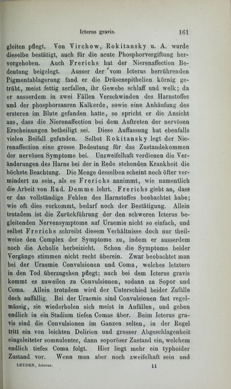 gleiten pflegt. Von Virchow, Rokitansky u. A. wurde dieselbe bestätigt, auch für die acute Phosphorvergiftung her- vorgehoben. Auch Frerichs hat der Nierenaffection Be- deutung beigelegt. Ausser der 'vom Icterus herrührenden Pigmentablagerung fand er die Drüsenepithelien körnig ge- trübt, meist fettig zerfallen, ihr Gewebe schlaff und welk; da er ausserdem in zwei Fällen Verschwinden des Harnstoffes und der phosphorsauren Kalkerde, sowie eine Anhäufung des ersteren im Blute gefunden hatte, so spricht er die Ansicht aus, dass die Nierenaffection bei dem Auftreten der nervösen Erscheinungen betheiligt sei. Diese Auffassung hat ebenfalls vielen Beifall gefunden. Selbst Rokitansky legt der Nie- renaffection eine grosse Bedeutung für das Zustandekommen der nervösen Symptome bei. Unzweifelhaft verdienen die Ver- änderungen des Harns bei der in Rede stehenden Krankheit die höchste Beachtung. Die Menge desselben scheint noch öfter ver- mindert zu sein, als es Frerichs annimmt, wie namentlich die Arbeit von Rud. Demme lehrt. Frerichs giebt an, dass er das vollständige Fehlen des Harnstoffes beobachtet habe; wie oft dies vorkommt, bedarf noch der Bestätigung. Allein trotzdem ist die Zurückführung der den schweren Icterus be- gleitenden Nervensymptome auf Uraemie nicht so einfach, und selbst Frerichs schreibt diesem Verhältnisse doch nur theil- weise den Complex der Symptome zu, indem er ausserdem noch die Acholie herbeizieht. Schon die Symptome beider Vorgänge stimmen nicht recht überein. Zwar beobachtet man bei der Uraemie Convulsionen und Coma, welches letztere in den Tod überzugehen pflegt; auch bei dem Icterus gravis kommt es zuweilen zu Convulsionen, sodann zu Sopor und Coma. Allein trotzdem wird der Unterschied beider Zufälle doch auffällig. Bei der Uraemie sind Convulsionen fast regel- mässig, sie wiederholen sich meist in Anfällen, und gehen endlich in ein Stadium tiefen Comas über. Beim Icterus gra- vis sind die Convulsionen im Ganzen selten, in der Regel tritt ein von leichten Delirien und grosser Abgeschlagenheit eingeleiteter somnulenter, dann soporöser Zustand ein, welchem endlich tiefes Coma folgt. Hier liegt mehr ein typhoider Zustand vor. Wenn man aber noch zweifelhaft sein und LEYDEN, Icterus. 11