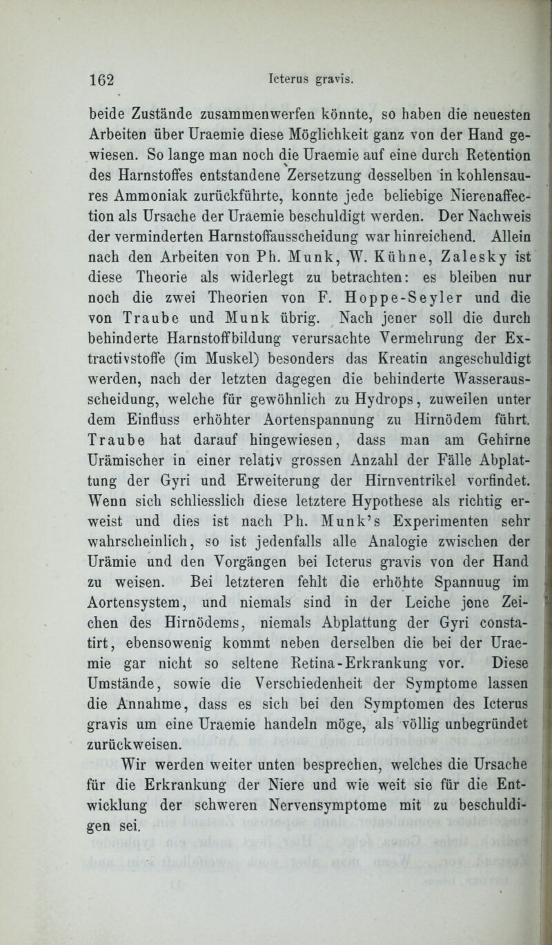 beide Zustände zusammenwerfen könnte, so haben die neuesten Arbeiten über Uraemie diese Möglichkeit ganz von der Hand ge- wiesen. So lange man noch die Uraemie auf eine durch Retention des Harnstoffes entstandene Zersetzung desselben in kohlensau- res Ammoniak zurückführte, konnte jede beliebige Nierenaffec- tion als Ursache der Uraemie beschuldigt werden. Der Nachweis der verminderten Harnstoffausscheidung war hinreichend. Allein nach den Arbeiten von Ph. Munk, W. Kühne, Zalesky ist diese Theorie als widerlegt zu betrachten: es bleiben nur noch die zwei Theorien von F. Hoppe-Seyler und die von Traube und Munk übrig. Nach jener soll die durch behinderte Harnstoffbildung verursachte Vermehrung der Ex- tractivstoffe (im Muskel) besonders das Kreatin angeschuldigt werden, nach der letzten dagegen die behinderte Wasseraus- scheidung, welche für gewöhnlich zu Hydrops, zuweilen unter dem Einfluss erhöhter Aortenspannung zu Hirnödem führt. Traube hat darauf hingewiesen, dass man am Gehirne Urämischer in einer relativ grossen Anzahl der Fälle Abplat- tung der Gyri und Erweiterung der Hirnventrikel vorfindet. Wenn sich schliesslich diese letztere Hypothese als richtig er- weist und dies ist nach Ph. Munk’s Experimenten sehr wahrscheinlich, so ist jedenfalls alle Analogie zwischen der Urämie und den Vorgängen bei Icterus gravis von der Hand zu weisen. Bei letzteren fehlt die erhöhte Spannuug im Aortensystem, und niemals sind in der Leiche jene Zei- chen des Hirnödems, niemals Abplattung der Gyri consta- tirt, ebensowenig kommt neben derselben die bei der Urae- mie gar nicht so seltene Retina-Erkrankung vor. Diese Umstände, sowie die Verschiedenheit der Symptome lassen die Annahme, dass es sich bei den Symptomen des Icterus gravis um eine Uraemie handeln möge, als völlig unbegründet zurückweisen. Wir werden weiter unten besprechen, welches die Ursache für die Erkrankung der Niere und wie weit sie für die Ent- wicklung der schweren Nervensymptome mit zu beschuldi- gen sei.