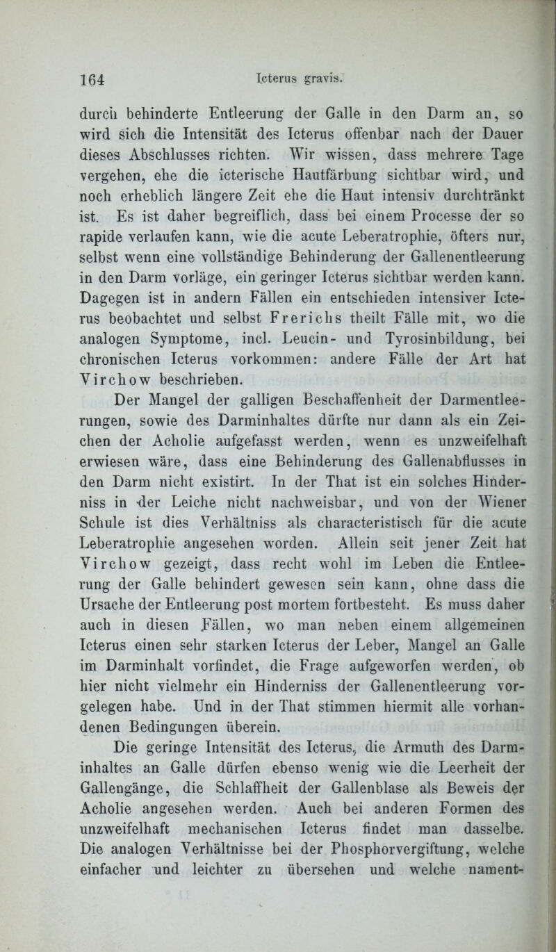 durch behinderte Entleerung der Galle in den Darm an, so wird sich die Intensität des Icterus offenbar nach der Dauer dieses Abschlusses richten. Wir wissen, dass mehrere Tage vergehen, ehe die icterische Hautfärbung sichtbar wird, und noch erheblich längere Zeit ehe die Haut intensiv durchtränkt ist. Es ist daher begreiflich, dass bei einem Processe der so rapide verlaufen kann, wie die acute Leberatrophie, öfters nur, selbst wenn eine vollständige Behinderung der Gallenentleerung in den Darm vorläge, ein geringer Icterus sichtbar werden kann. Dagegen ist in andern Fällen ein entschieden intensiver Icte- rus beobachtet und selbst Frerichs theilt Fälle mit, wto die analogen Symptome, incl. Leucin- und Tyrosinbildung, bei chronischen Icterus Vorkommen: andere Fälle der Art hat Yirchow beschrieben. Der Mangel der galligen Beschaffenheit der Darmentlee- rungen, sowie des Darminhaltes dürfte nur dann als ein Zei- chen der Acholie aufgefasst werden, wenn es unzweifelhaft erwiesen wäre, dass eine Behinderung des Gallenabflusses in den Darm nicht existirt. In der That ist ein solches Hinder- niss in der Leiche nicht nachweisbar, und von der Wiener Schule ist dies Verhältnis als characteristisch für die acute Leberatrophie angesehen worden. Allein seit jener Zeit hat Virchow gezeigt, dass recht wohl im Leben die Entlee- rung der Galle behindert gewesen sein kann, ohne dass die Ursache der Entleerung post mortem fortbesteht. Es muss daher auch in diesen Fällen, wo man neben einem allgemeinen Icterus einen sehr starken Icterus der Leber, Mangel an Galle im Darminhalt vorfindet, die Frage aufgeworfen werden, ob hier nicht vielmehr ein Hinderniss der Gallenentleerung Vor- gelegen habe. Und in der That stimmen hiermit alle vorhan- denen Bedingungen überein. Die geringe Intensität des Icterus, die Armuth des Darm- inhaltes an Galle dürfen ebenso wrenig wie die Leerheit der Gallengänge, die Schlaffheit der Gallenblase als Bewreis der Acholie angesehen werden. Auch bei anderen Formen des unzweifelhaft mechanischen Icterus findet man dasselbe. Die analogen Verhältnisse bei der Phosphorvergiftung, welche einfacher und leichter zu übersehen und wTelche naraent-