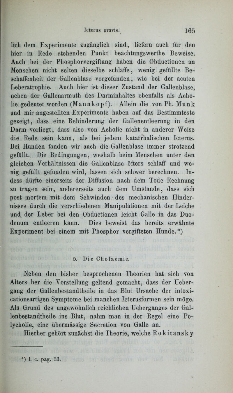 lieh dem Experimente zugänglich sind, liefern auch für den hier in Rede stehenden Punkt beachtungswerthe Beweise. Auch bei der Phosphorvergiftung haben die Obductionen an Menschen nicht selten dieselbe schlaffe, wenig gefüllte Be- schaffenheit der Gallenblase vorgefunden, wie bei der acuten Leberatrophie. Auch hier ist dieser Zustand der Gallenblase, neben der Gallenarmuth des Darminhaltes ebenfalls als Acho- lie gedeutet worden (Mannkopf). Allein die von Ph. Munk und mir angestellten Experimente haben auf das Bestimmteste gezeigt, dass eine Behinderung der Gallenentleerung in den Darm vorliegt, dass also von Acholie nicht in anderer Weise die Rede sein kann, als bei jedem katarrhalischen Icterus. Bei Hunden fanden wir auch die Gallenblase immer strotzend gefüllt. Die Bedingungen, weshalb beim Menschen unter den gleichen Verhältnissen die Gallenblase öfters schlaff und we- nig gefüllt gefunden wird, lassen sich schwer berechnen. In- dess dürfte einerseits der Diffusion nach dem Tode Rechnung zu tragen sein, andererseits auch dem Umstande, dass sich post mortem mit dem Schwinden des mechanischen Hinder- nisses durch die verschiedenen Manipulationen mit der Leiche und der Leber bei den Obductionen leicht Galle in das Duo- denum entleeren kann. Dies beweist das bereits erwähnte Experiment bei einem mit Phosphor vergifteten Hunde.*) 5. Die Cholaemie. Neben den bisher besprochenen Theorien hat sich von Alters her die Vorstellung geltend gemacht, dass der Ueber- gang der Gallenbestandtheile in das Blut Ursache der intoxi- cationsartigen Symptome bei manchen Icterusformen sein möge. Als Grund des ungewöhnlich reichlichen Ueberganges der Gal- lenbestandtheile ins Blut, nahm man in der Regel eine Po- lycholie, eine übermässige Secretion von Galle an. Hierher gehört zunächst die Theorie, welche Rokitansky ) 1. c. pag. 33.