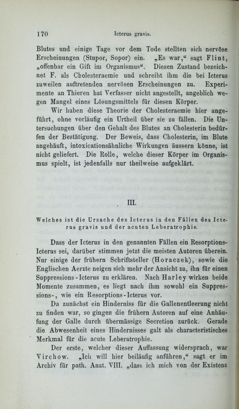 Blutes und einige Tage vor dem Tode stellten sich nervöse Erscheinungen (Stupor, Sopor) ein. „Es war,“ sagt Flint, „offenbar ein Gift im Organismus“. Diesen Zustand bezeich- net F. als Cbolesteraemie und schreibt ihm die bei Icterus zuweilen auftretenden nervösen Erscheinungen zu. Experi- mente an Thieren hat Verfasser nicht angestellt, angeblich we- gen Mangel eines Lösungsmittels für diesen Körper. Wir haben diese Theorie der Cholesteraemie hier ange- führt, ohne vorläufig ein Urtheil über sie zu fällen. Die Un- tersuchungen über den Gehalt des Blutes an Cholesterin bedür- fen der Bestätigung. Der Beweis, dass Cholesterin, im Blute angehäuft, intoxicationsähnliche Wirkungen äussern könne, ist nicht geliefert. Die Rolle, welche dieser Körper im Organis- mus spielt, ist jedenfalls nur theilweise aufgeklärt. Welches ist die Ursache des Icterus in den Fällen des Icte- rus gravis und der acuten Leberatrophie. Dass der Icterus in den genannten Fällen ein Resorptions- Icterus sei, darüber stimmen jetzt die meisten Autoren überein. Nur einige der frühem Schriftsteller (Horaczek), sowie die Englischen Aerzte neigen sich mehr der Ansicht zu, ihn für einen Suppressions-Icterus zu erklären. Nach Harley wirken beide Momente zusammen, es liegt nach ihm sowohl ein Suppres- sions-, wie ein Resorptions-Icterus vor. Da zunächst ein Hinderniss für die Gallenentleerung nicht zu finden war, so gingen die frühem Autoren auf eine Anhäu- fung der Galle durch übermässige Secretion zurück. Gerade die Abwesenheit eines Hindernisses galt als characteristisches Merkmal für die acute Leberatrophie. Der erste, welcher dieser Auffassung widersprach, war Virchow. „Ich will hier beiläufig anführen,“ sagt er im Archiv für path. Anat. VIII. „dass ich mich von der Existenz