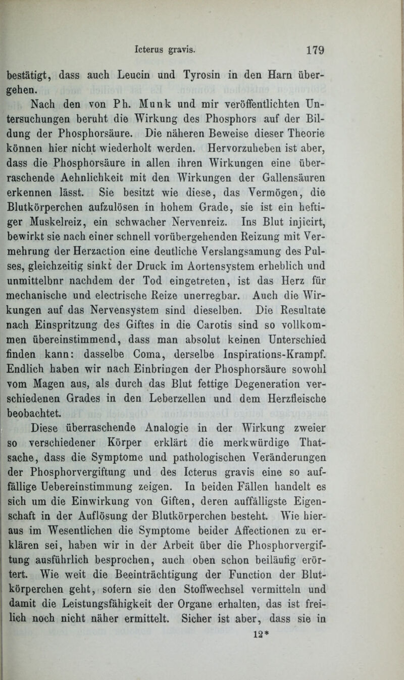 bestätigt, dass auch Leucin und Tyrosin in den Harn über- gehen. Nach den von Ph. Munk und mir veröffentlichten Un- tersuchungen beruht die Wirkung des Phosphors auf der Bil- dung der Phosphorsäure. Die näheren Beweise dieser Theorie können hier nicht wiederholt werden. Hervorzuheben ist aber, dass die Phosphorsäure in allen ihren Wirkungen eine über- raschende Aehnlichkeit mit den Wirkungen der Gallensäuren erkennen lässt. Sie besitzt wie diese, das Vermögen, die Blutkörperchen aufzulösen in hohem Grade, sie ist ein hefti- ger Muskelreiz, ein schwacher Nervenreiz. Ins Blut injicirt, bewirkt sie nach einer schnell vorübergehenden Reizung mit Ver- mehrung der Herzaction eine deutliche Verslangsamung des Pul- ses, gleichzeitig sinkt der Druck im Aortensystem erheblich und unmittelbnr nachdem der Tod eingetreten, ist das Herz für mechanische und electrische Reize unerregbar. Auch die Wir- kungen auf das Nervensystem sind dieselben. Die Resultate nach Einspritzung des Giftes in die Carotis sind so vollkom- men übereinstimmend, dass man absolut keinen Unterschied finden kann: dasselbe Coma, derselbe Inspirations-Krampf. Endlich haben wir nach Einbringen der Phosphorsäure sowohl vom Magen aus, als durch das Blut fettige Degeneration ver- schiedenen Grades in den Leberzellen und dem Herzfleische beobachtet. Diese überraschende Analogie in der Wirkung zweier so verschiedener Körper erklärt die merkwürdige That- sache, dass die Symptome und pathologischen Veränderungen der Phosphorvergiftung und des Icterus gravis eine so auf- fällige Uebereinstimmung zeigen. In beiden Fällen handelt es sich um die Einwirkung von Giften, deren auffälligste Eigen- schaft in der Auflösung der Blutkörperchen besteht. Wie hier- aus im Wesentlichen die Symptome beider Affectionen zu er- klären sei, haben wir in der Arbeit über die Phosphorvergif- tung ausführlich besprochen, auch oben schon beiläufig erör- tert. Wie weit die Beeinträchtigung der Function der Blut- körperchen geht, sofern sie den Stoffwechsel vermitteln und damit die Leistungsfähigkeit der Organe erhalten, das ist frei- lich noch nicht näher ermittelt. Sicher ist aber, dass sie in