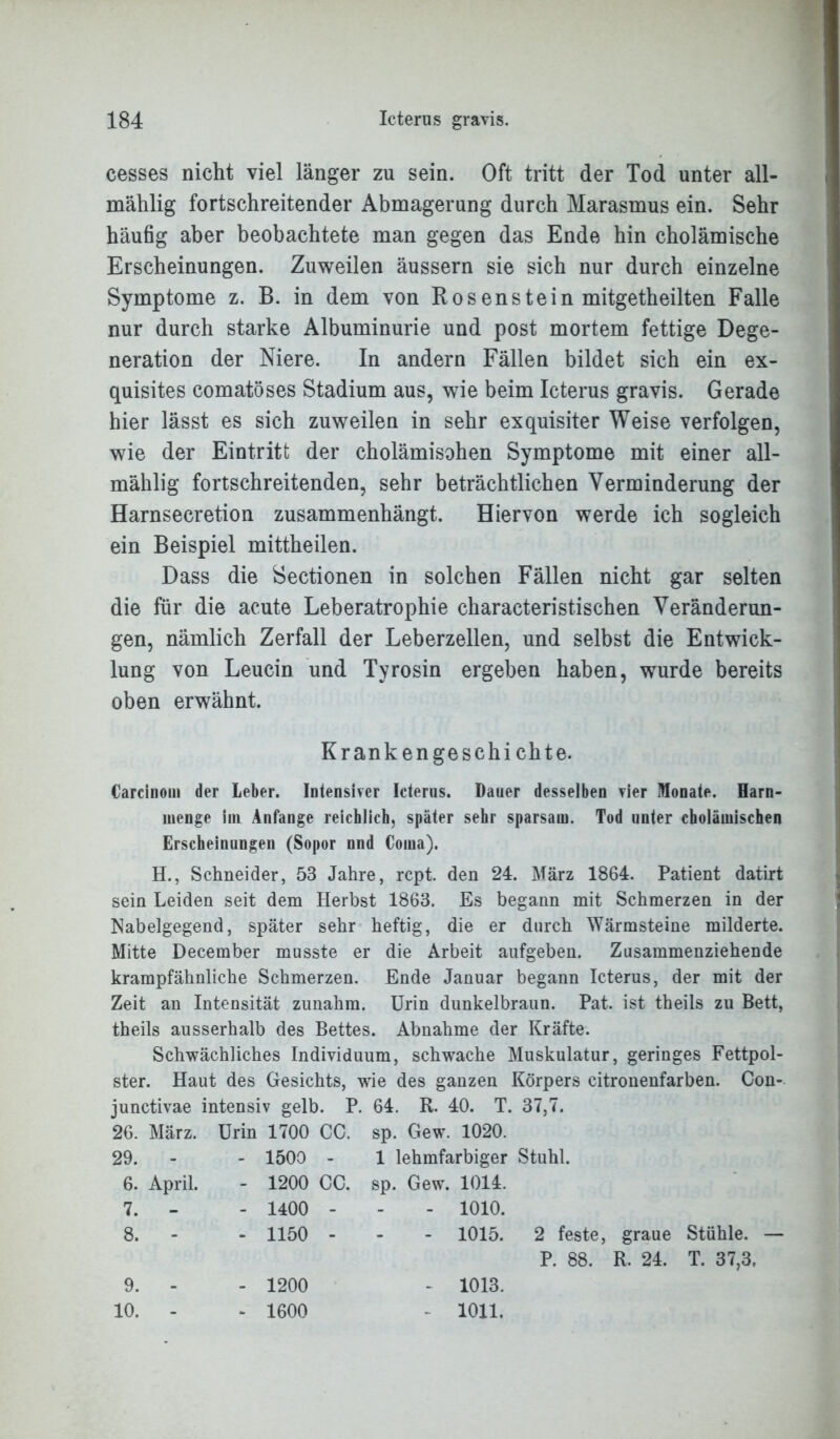 cesses nicht viel länger zu sein. Oft tritt der Tod unter all- mählig fortschreitender Abmagerung durch Marasmus ein. Sehr häufig aber beobachtete man gegen das Ende hin cholämische Erscheinungen. Zuweilen äussern sie sich nur durch einzelne Symptome z. B. in dem von Rosenstein mitgetheilten Falle nur durch starke Albuminurie und post mortem fettige Dege- neration der Niere. In andern Fällen bildet sich ein ex- quisites comatöses Stadium aus, wie beim Icterus gravis. Gerade hier lässt es sich zuweilen in sehr exquisiter Weise verfolgen, wie der Eintritt der cholämisohen Symptome mit einer all- mählig fortschreitenden, sehr beträchtlichen Verminderung der Harnsecretion zusammenhängt. Hiervon werde ich sogleich ein Beispiel mittheilen. Dass die Sectionen in solchen Fällen nicht gar selten die für die acute Leberatrophie characteristischen Veränderun- gen, nämlich Zerfall der Leberzellen, und selbst die Entwick- lung von Leucin und Tyrosin ergeben haben, wurde bereits oben erwähnt. Krank en ge s ch i chte. Carcinoin der Leber. Intensiver Icterus. Dauer desselben vier Monate. Harn- menge im Anfänge reichlich, später sehr sparsam. Tod unter cbolämischen Erscheinungen (Sopor nnd Coma). H., Schneider, 53 Jahre, rcpt. den 24. März 1864. Patient datirt sein Leiden seit dem Herbst 1863. Es begann mit Schmerzen in der Nabelgegend, später sehr heftig, die er durch Wärmsteine milderte. Mitte December musste er die Arbeit aufgeben. Zusammenziehende krampfähnliche Schmerzen. Ende Januar begann Icterus, der mit der Zeit an Intensität zunahm. Urin dunkelbraun. Pat. ist theils zu Bett, theils ausserhalb des Bettes. Abnahme der Kräfte. Schwächliches Individuum, schwache Muskulatur, geringes Fettpol- ster. Haut des Gesichts, wie des ganzen Körpers citronenfarben. Con- junctivae intensiv gelb. P. 64. R. 40. T. 37,7. 26. März. Urin 1700 CC. sp. Gew. 1020. 29. - - 1500 - 1 lehmfarbiger Stuhl. 6. April. - 1200 CC. sp. Gew. 1014. 7. - - 1400 - - - 1010. 8. - - 1150 - - - 1015. 2 feste, graue Stühle. — P. 88. R. 24. T. 37,3, 9. 10. - 1200 - 1600 1013. 1011.