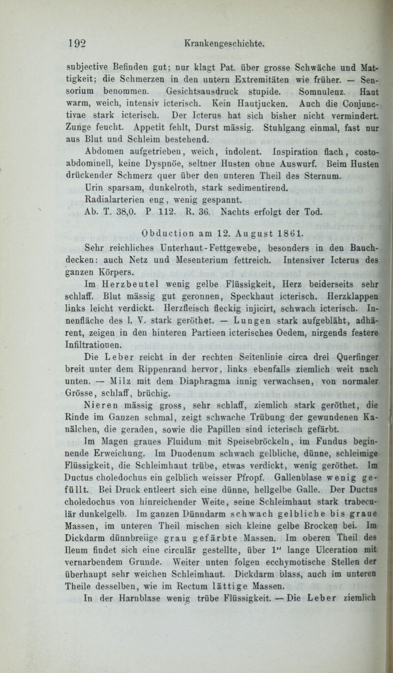 subjective Befinden gut; nur klagt Pat. über grosse Schwäche und Mat- tigkeit; die Schmerzen in den untern Extremitäten wie früher. — Sen- sorium benommen. Gesichtsausdruck stupide. Somnulenz. flaut warm, weich, intensiv icterisch. Kein Hautjucken. Auch die Conjunc- tivae stark icterisch. Der Icterus hat sich bisher nicht vermindert. Zunge feucht. Appetit fehlt, Durst mässig. Stuhlgang einmal, fast nur aus Blut und Schleim bestehend. Abdomen aufgetrieben, weich, indolent. Inspiration flach, costo- abdominell, keine Dyspnoe, seltner Husten ohne Auswurf. Beim Husten drückender Schmerz quer über den unteren Theil des Sternum. Urin sparsam, dunkelroth, stark sedimentirend. Radialarterien eng, wenig gespannt. Ab. T. 38,0. P 112. R. 36. Nachts erfolgt der Tod. Obduction am 12. August 1861. Sehr reichliches Unterhaut-Fettgewebe, besonders in den Bauch- decken: auch Netz und Mesenterium fettreich. Intensiver Icterus des ganzen Körpers. Im Herzbeutel wenig gelbe Flüssigkeit, Herz beiderseits sehr schlaff. Blut mässig gut geronnen, Speckhaut icterisch. Herzklappen links leicht verdickt. Herzfleisch fleckig injicirt, schwach icterisch. In- nenfläche des 1. V. stark geröthet. — Lungen stark aufgebläht, adhä- rent, zeigen in den hinteren Partieen icterisches Oedem, nirgends festere Infiltrationen. Die Leber reicht in der rechten Seitenlinie circa drei Querfinger breit unter dem Rippenrand hervor, links ebenfalls ziemlich weit nach unten. — Milz mit dem Diaphragma innig verwachsen, von normaler Grösse, schlaff, brüchig. Nieren mässig gross, sehr schlaff, ziemlich stark geröthet, die Rinde im Ganzen schmal, zeigt schwache Trübung der gewundenen Ka- nälchen, die geraden, sowie die Papillen sind icterisch gefärbt. Im Magen graues Fluidum mit Speisebröckeln, im Fundus begin- nende Erweichung. Im Duodenum schwach gelbliche, dünne, schleimige Flüssigkeit, die Schleimhaut trübe, etwas verdickt, wenig geröthet. Im Ductus choledochus ein gelblich weisser Pfropf. Gallenblase wenig ge- füllt. Bei Druck entleert sich eine dünne, hellgelbe Galle. Der Ductus choledochus von hinreichender Weite, seine Schleimhaut stark trabecu- lär dunkelgelb. Im ganzen Dünndarm schwach gelbliche bis graue Massen, im unteren Theil mischen sich kleine gelbe Brocken bei. Im Dickdarm dünnbreiige grau gefärbte Massen. Im oberen Theil des Ileum findet sich eine circulär gestellte, über 1 lange Ulceration mit vernarbendem Grunde. Weiter unten folgen ecchymotische Stellen der überhaupt sehr weichen Schleimhaut. Dickdarm blass, auch im unteren Theile desselben, wie im Rectum lättige Massen. In der Harnblase wenig trübe Flüssigkeit.—Die Leber ziemlich