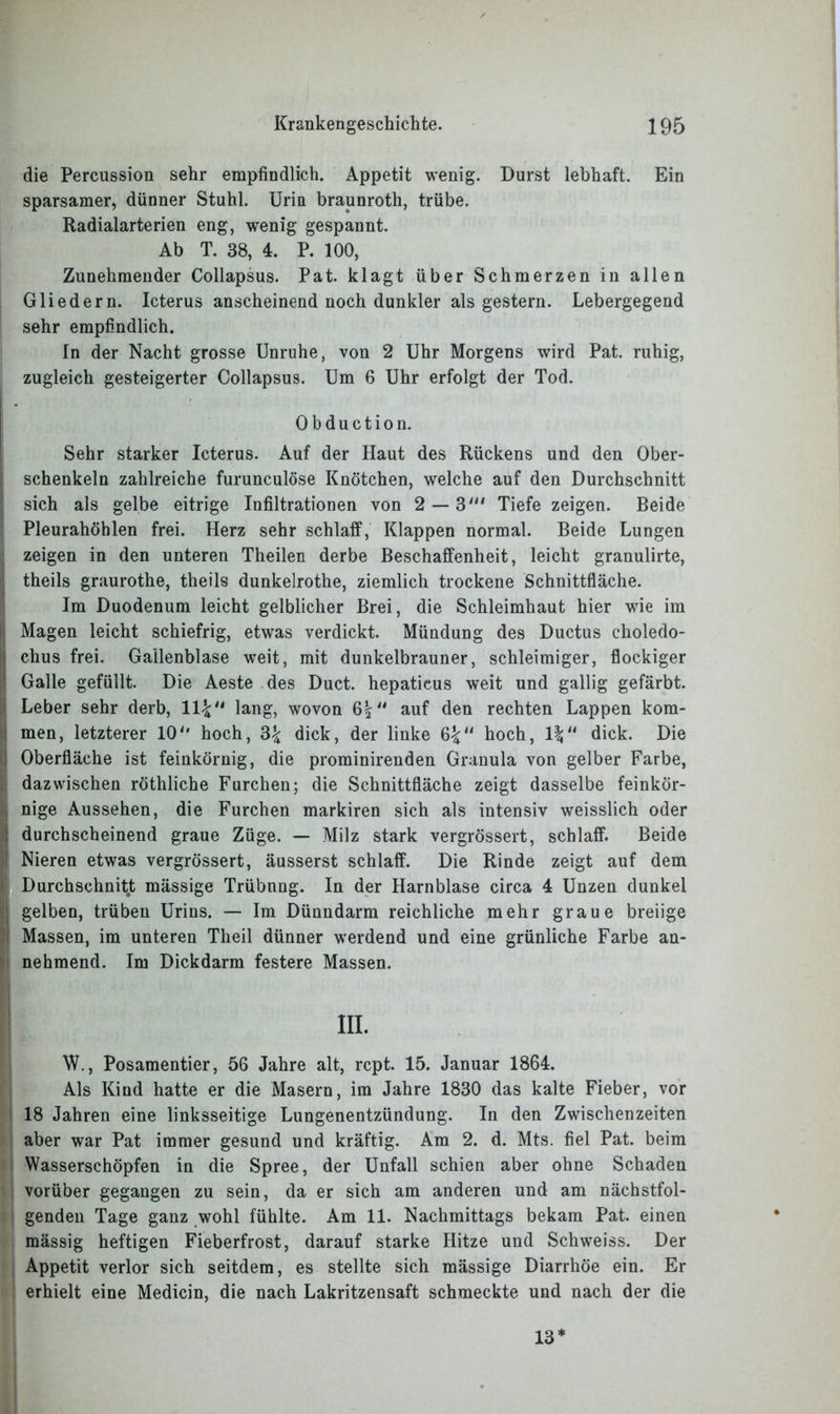 die Percussion sehr empfindlich. Appetit wenig. Durst lebhaft. Ein sparsamer, dünner Stuhl. Urin braunroth, trübe. Radialarterien eng, wenig gespannt. Ab T. 38, 4. P. 100, Zunehmender Collapsus. Pat. klagt über Schmerzen in allen Gliedern. Icterus anscheinend noch dunkler als gestern. Lebergegend sehr empfindlich. In der Nacht grosse Unruhe, von 2 Uhr Morgens wird Pat. ruhig, zugleich gesteigerter Collapsus. Um 6 Uhr erfolgt der Tod. Obduction. Sehr starker Icterus. Auf der Haut des Rückens und den Ober- schenkeln zahlreiche furunculöse Knötchen, welche auf den Durchschnitt sich als gelbe eitrige Infiltrationen von 2 — 3“' Tiefe zeigen. Beide Pleurahöhlen frei. Herz sehr schlaff, Klappen normal. Beide Lungen zeigen in den unteren Theilen derbe Beschaffenheit, leicht granulirte, j theils graurothe, theils dunkelrothe, ziemlich trockene Schnittfläche. Im Duodenum leicht gelblicher Brei, die Schleimhaut hier wie im I Magen leicht schiefrig, etwas verdickt. Mündung des Ductus choledo- chus frei. Gallenblase weit, mit dunkelbrauner, schleimiger, flockiger Galle gefüllt. Die Aeste des Duct. hepatieus weit und gallig gefärbt. Leber sehr derb, 11£ lang, wovon 6| auf den rechten Lappen kom- men, letzterer 10'' hoch, 3£ dick, der linke 6%“ hoch, dick. Die Oberfläche ist feinkörnig, die prominirenden Granula von gelber Farbe, . dazwischen röthliche Furchen; die Schnittfläche zeigt dasselbe feinkör- nige Aussehen, die Furchen markiren sich als intensiv weisslich oder durchscheinend graue Züge. — Milz stark vergrössert, schlaff. Beide ; Nieren etwas vergrössert, äusserst schlaff. Die Rinde zeigt auf dem Durchschnitt mässige Trübnng. In der Harnblase circa 4 Unzen dunkel gelben, trüben Urins. — Im Dünndarm reichliche mehr graue breiige Massen, im unteren Theil dünner werdend und eine grünliche Farbe an- nehmend. Im Dickdarm festere Massen. ! in. W., Posamentier, 56 Jahre alt, rcpt. 15. Januar 1864. Als Kind hatte er die Masern, im Jahre 1830 das kalte Fieber, vor 18 Jahren eine linksseitige Lungenentzündung. In den Zwischenzeiten aber war Pat immer gesund und kräftig. Am 2. d. Mts. fiel Pat. beim i Wasserschöpfen in die Spree, der Unfall schien aber ohne Schaden vorüber gegangen zu sein, da er sich am anderen und am nächstfol- genden Tage ganz wohl fühlte. Am 11. Nachmittags bekam Pat. einen I mässig heftigen Fieberfrost, darauf starke Hitze und Schweiss. Der Appetit verlor sich seitdem, es stellte sich mässige Diarrhöe ein. Er erhielt eine Medicin, die nach Lakritzensaft schmeckte und nach der die 13