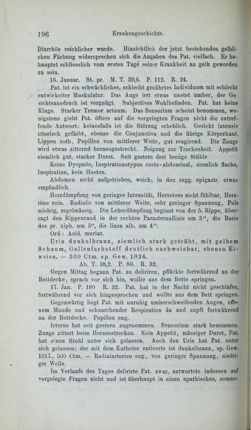 Diarrhöe reichlicher wurde. Hinsichtlich der jetzt bestehenden gelbli- chen Färbung widersprechen sich die Angaben des Pat. vielfach. Er be- hauptet schliesslich vom ersten Tage seiner Krankheit an gelb geworden zu sein. 16. Januar. St. pr. M. T. 39,6. P. 112. R. 24. Pat. ist ein schwächliches, schlecht genährtes Individuum mit schlecht entwickelter Muskulatur. Das Auge irrt etwas unstet umher, der Ge sichtsausdruck ist vergnügt. Subjectives Wohlbefinden. Pat. hat keine Klage. Starker Tremor artuum. Das Sensorium scheint benommen, we- nigstens giebt Pat. öfters auf die vorgelegten Fragen nicht die zutref- fende Antwort: keinesfalls ist die Störung erheblich. Gesicht intensiv icterisch gefärbt, ebenso die Conjunctiva und die übrige Körperhaut. Lippen roth, Pupillen von mittlerer Weite, gut reagirend. Die Zunge wird etwas zitternd herausgestreckt. Neigung zur Trockenheit. Appetit ziemlich gut, starker Durst. Seit gestern drei breiige Stühle. Keine Dyspnoe, Inspirationstypus costo-abdominal, ziemlich flache, Inspiration, kein Husten. Abdomen nicht aufgetrieben, weich; in den regg. epigastr. etwas empfindlich. Herzdämpfung von geringer Intensität, Herzstoss nicht fühlbar, Herz- töne rein. Radialis von mittlerer Weite, sehr geringer Spannung, Puls niedrig, regelmässig. Die Leberdämpfung beginnt von der 5. Rippe, über- ragt den Rippenrand in der rechten Parasternallinie um 3, die Basis des pr. xiph. um 5, die linea alb. um 4. Ord.: Acid. muriat. Urin dunkelbraun, ziemlich stark getrübt, mit gelbem Schaum, Gallenfarbstoff deutlich nachweisbar, ebenso Ei- weiss. — 300 Ctm. sp. Gew. 1024. Ab. T. 38,2. P. 80. R. 32. Gegen Mittag begann Pat. zu deliriren, pflückte fortwährend an der Bettdecke, sprach vor sich hin, wollte aus dem Bette springen. 17. Jan. P. 180 R. 32. Pat. hat in der Nacht nicht geschlafen, fortwährend vor sich hingesprochen und wollte aus dem Bett springen. Gegenwärtig liegt Pat. mit unruhig umherschweifenden Augen, offe- nem Munde und schnarchender Respiration da und zupft fortwährend an der Bettdecke. Pupillen eng. Icterus hat seit gestern zugenommen. Sensorium stark benommen. Zunge zittert beim Herausstrecken. Kein Appetit, mässiger Durst, Pat. hat einen Stuhl unter sich gelassen. Auch den Urin hat Pat. unter sich gelassen; der mit dem Katheter entleerte ist dunkelbraun, sp. Gew. 1017., 500 Ctm. — Radialarterien eng, von geringer Spannung, niedri- ger Welle. Im Verlaufe des Tages delirirte Pat. zwar, antwortete indessen auf vorgelegte Fragen nicht und ist überhaupt in einen apathischen, somno-