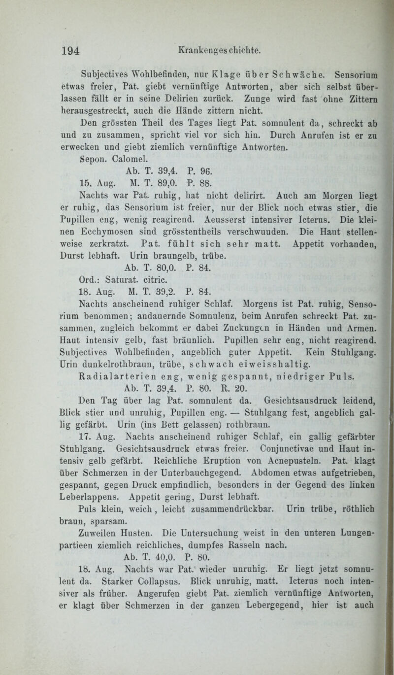 Subjectives Wohlbefinden, nur Klage üb er Sc h wache. Sensorium etwas freier, Pat. giebt vernünftige Antworten, aber sich selbst über- lassen fällt er in seine Delirien zurück. Zunge wird fast ohne Zittern herausgestreckt, auch die Hände zittern nicht. Den grössten Theil des Tages liegt Pat. somnulent da, schreckt ab und zu zusammen, spricht viel vor sich hin. Durch Anrufen ist er zu erwecken und giebt ziemlich vernünftige Antworten. Sepon. Calomel. Ab. T. 39,4. P. 96. 15. Aug. M. T. 89,0. P. 88. Nachts war Pat. ruhig, hat nicht delirirt. Auch am Morgen liegt er ruhig, das Sensorium ist freier, nur der Blick noch etwas stier, die Pupillen eng, wenig reagirend. Aeusserst intensiver Icterus. Die klei- nen Ecchymosen sind grösstentheils verschwuuden. Die Haut stellen- weise zerkratzt. Pat. fühlt sich sehr matt. Appetit vorhanden, Durst lebhaft. Urin braungelb, trübe. Ab. T. 80,0. P. 84. Ord.: Saturat. citric. 18. Aug. M. T. 39,2. P. 84. Nachts anscheinend ruhiger Schlaf. Morgens ist Pat. ruhig, Senso- rium benommen; andauernde Somnulenz, beim Anrufen schreckt Pat. zu- sammen, zugleich bekommt er dabei Zuckungen in Händen und Armen. Haut intensiv gelb, fast bräunlich. Pupillen sehr eng, nicht reagirend. Subjectives Wohlbefinden, angeblich guter Appetit. Kein Stuhlgang. Urin dunkelrothbraun, trübe, schwach eiweisshaltig. Radialarterien eng, wenig gespannt, niedriger Puls. Ab. T. 39,4. P. 80. R. 20. Den Tag über lag Pat. somnulent da. Gesichtsausdruck leidend, Blick stier und unruhig, Pupillen eng. — Stuhlgang fest, angeblich gal- lig gefärbt. Urin (ins Bett gelassen) rothbraun. 17. Aug. Nachts anscheinend ruhiger Schlaf, ein gallig gefärbter Stuhlgang. Gesichtsausdruck etwas freier. Conjunctivae und Haut in- tensiv gelb gefärbt. Reichliche Eruption von Acnepusteln. Pat. klagt über Schmerzen in der Unterbauchgegend. Abdomen etwas aufgetrieben, gespannt, gegen Druck empfindlich, besonders in der Gegend des linken Leberlappens. Appetit gering, Durst lebhaft. Puls klein, weich, leicht zusammendrückbar. Urin trübe, röthlich braun, sparsam. Zuweilen Husten. Die Untersuchung weist in den unteren Lungen- partieen ziemlich reichliches, dumpfes Rasseln nach. Ab. T. 40,0. P. 80. 18. Aug. Nachts war Pat. wieder unruhig. Er liegt jetzt somnu- lent da. Starker Collapsus. Blick unruhig, matt. Icterus noch inten- siver als früher. Angerufen giebt Pat. ziemlich vernünftige Antworten, er klagt über Schmerzen in der ganzen Lebergegend, hier ist auch
