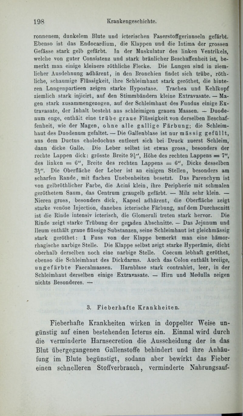 ronnenera, dunkelem Blote und icterischen Faserstoffgerinnseln gefärbt. Ebenso ist das Endocardium, die Klappen und die Intima der grossen Gefässe stark gelb gefärbt. In der Muskulatur des linken Ventrikels, welche von guter Consistenz und stark bränlicher Beschaffenheit ist, be- merkt man einige kleinere röthliche Flecke. Die Lungen sind in ziem- licher Ausdehnung adhärent, in den Bronchien findet sich trübe, röth- liche, schaumige Flüssigkeit, ihre Schleimhaut stark geröthet, die hinte- ren Lnngenpartieen zeigen starke Hypostase. Trachea und Kehlkopf ziemlich stark injicirt, auf den Stimmbändern kleine Extravasate. — Ma- gen stark zusammengezogen, auf der Schleimhaut des Fundus einige Ex- travasate, der Inhalt besteht aus schleimigen grauen Massen. — Duode- num enge, enthält eine trübe graue Flüssigkeit von derselben Beschaf- fenheit, wie der Magen, ohne alle gallige Färbung; die Schleim- haut des Duodenum gefaltet. — Die Gallenblase ist nur mässig gefüllt, aus dem Ductus choledochus entleert sich bei Druck zuerst Schleim, dann dicke Galle. Die Leber selbst ist etwas gross, besonders der rechte Lappen dick: grösste Breite 9^*', Höhe des rechten Lappens = 7, des linken = 6“, Breite des rechten Lappens = 6, Dicke desselben 3V'- Die Oberfläche der Leber ist an einigen Stellen, besonders am scharfen Hände, mit flachen Unebenheiten besetzt. Das Parenchym ist von gelbröthlicher Farbe, die Acini klein, ihre Peripherie mit schmalen geröthetem Saum, das Centrum graugelb gefärbt. — Milz sehr klein. — Nieren gross, besonders dick, Kapsel adhärent, die Oberfläche zeigt starke venöse Injection, daneben icterische Färbung, auf dem Durchscnitt ist die Rinde intensiv icterisch, die Glomeruli treten stark hervor. Die Rinde zeigt starke Trübung der ge^den Abschnitte. — Das Jejunum und Ileum enthält graue flüssige Substanzen, seine Schleimhaut ist gleichmässig stark geröthet: 1 Fuss von der Klappe bemerkt man eine hämor- rhagische narbige Stelle. Die Klappe selbst zeigt starke Hyperämie, dicht oberhalb derselben noch eine narbige Stelle. Coecum lebhaft geröthet, ebenso die Schleimhaut des Dickdarms. Auch das Colon enthält breiige, ungefärbte Faecalmassen. Harnblase stark contrahirt, leer, in der Schleimhaut derselben einige Extravasate. — Hirn und Medulla zeigen nichts Besonderes. — 3. Fieberhafte Krankheiten. Fieberhafte Krankheiten wirken in doppelter Weise un- günstig auf einen bestehenden Icterus ein. Einmal wird durch die verminderte Harnsecretion die Ausscheidung der in das Blut übergegangenen Gallenstoffe behindert und ihre Anhäu- fung im Blute begünstigt, sodann aber bewirkt das Fieber einen schnelleren Stoffverbrauch, verminderte Nahrungsauf-