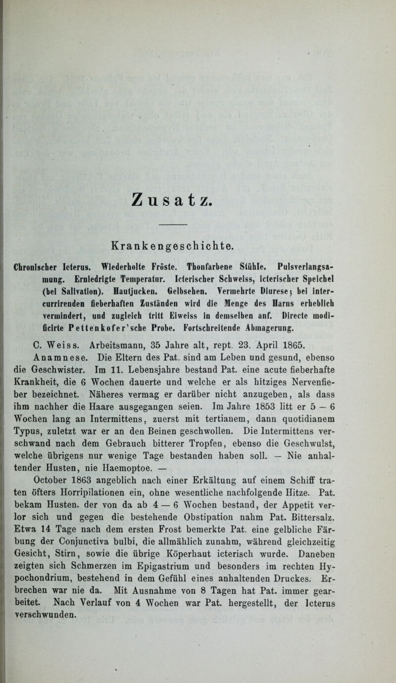 Zusatz Krankengeschichte. Chronischer Icterus. Wiederholte Fröste. Thonfarbene Stühle. Pulsverlangsa- mung. Erniedrigte Temperatur. Icterischer Schweiss, icterischer Speichel (bei Salivation). Hautjucken. Gelbsehen. Vermehrte Diurese 3 bei inter- currirenden fieberhaften Zuständen wird die Menge des Harns erheblich vermindert, und zugleich tritt Eiweiss in demselben anf. Directe inodi- ficirte Pettenkofer’sche Probe. Fortschreitende Abmagerung. C. Weiss. Arbeitsmann, 35 Jahre alt, rept. 23. April 1865. Anamnese. Die Eltern des Pat. sind am Leben und gesund, ebenso die Geschwister. Im 11. Lebensjahre bestand Pat. eine acute fieberhafte Krankheit, die 6 Wochen dauerte und welche er als hitziges Nervenfie- ber bezeichnet. Näheres vermag er darüber nicht anzugeben, als dass ihm nachher die Haare ausgegangen seien. Im Jahre 1853 litt er 5 — 6 Wochen lang an Intermittens, zuerst mit tertianem, dann quotidianem Typus, zuletzt war er an den Beinen geschwollen. Die Intermittens ver- schwand nach dem Gebrauch bitterer Tropfen, ebenso die Geschwulst, welche übrigens nur wenige Tage bestanden haben soll. — Nie anhal- tender Husten, nie Haemoptoe. — October 1863 angeblich nach einer Erkältung auf einem Schiff tra- ten Öfters Horripilationen ein, ohne wesentliche nachfolgende Hitze. Pat. bekam Husten, der von da ab 4 — 6 Wochen bestand, der Appetit ver- ilor sich und gegen die bestehende Obstipation nahm Pat. Bittersalz. Etwa 14 Tage nach dem ersten Frost bemerkte Pat. eine gelbliche Fär- bung der Conjunctiva bulbi, die allmählich zunahm, während gleichzeitig Gesicht, Stirn, sowie die übrige Köperhaut icterisch wurde. Daneben zeigten sich Schmerzen im Epigastrium und besonders im rechten Hy- pochondrium, bestehend in dem Gefühl eines anhaltenden Druckes. Er- brechen war nie da. Mit Ausnahme von 8 Tagen hat Pat. immer gear- beitet. Nach Verlauf von 4 Wochen war Pat. hergestellt, der Icterus verschwunden.