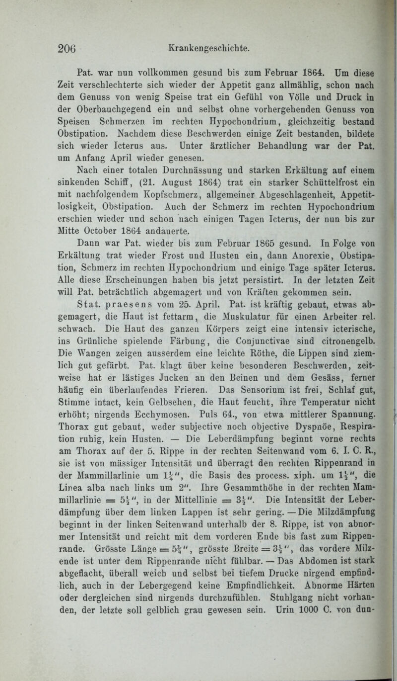 Pat. war nun vollkommen gesund bis zum Februar 1864. Um diese Zeit verschlechterte sich wieder der Appetit ganz allmählig, schon nach dem Genuss von wenig Speise trat ein Gefühl von Völle und Druck in der Oberbauchgegend ein und selbst ohne vorhergehenden Genuss von Speisen Schmerzen im rechten Hjpochondrium, gleichzeitig bestand Obstipation. Nachdem diese Beschwerden einige Zeit bestanden, bildete sich wieder Icterus aus. Unter ärztlicher Behandlung war der Pat. um Anfang April wieder genesen. Nach einer totalen Durchnässung und starken Erkältung auf einem sinkenden Schiff, (21. August 1864) trat ein starker Schüttelfrost ein mit nachfolgendem Kopfschmerz, allgemeiner Abgeschlagenheit, Appetit- losigkeit, Obstipation. Auch der Schmerz im rechten Hypochondrium erschien wieder und schon nach einigen Tagen Icterus, der nun bis zur Mitte October 1864 andauerte. Dann war Pat. wieder bis zum Februar 1865 gesund. In Folge von Erkältung trat wieder Frost und Husten ein, dann Anorexie, Obstipa- tion, Schmerz im rechten Hypochondrium und einige Tage später Icterus. Alle diese Erscheinungen haben bis jetzt persistirt. In der letzten Zeit will Pat. beträchtlich abgemagert und von Kräften gekommen sein. Stat. praesens vom 25. April. Pat. ist kräftig gebaut, etwas ab- gemagert, die Haut ist fettarm, die Muskulatur für einen Arbeiter rel. schwach. Die Haut des ganzen Körpers zeigt eine intensiv icterische, ins Grünliche spielende Färbung, die Conjunctivae sind citronengelb. Die Wangen zeigen ausserdem eine leichte Röthe, die Lippen sind ziem- lich gut gefärbt. Pat. klagt über keine besonderen Beschwerden, zeit- weise hat er lästiges Jucken an den Beinen und dem Gesäss, ferner häufig ein überlaufendes Frieren. Das Sensorium ist frei, Schlaf gut, Stimme intact, kein Gelbsehen, die Haut feucht, ihre Temperatur nicht erhöht; nirgends Ecchymosen. Puls 64., von etwa mittlerer Spannung. Thorax gut gebaut, weder subjective noch objective Dyspnoe, Respira- tion ruhig, kein Husten. — Die Leberdämpfung beginnt vorne rechts am Thorax auf der 5. Rippe in der rechten Seitenwand vom 6. I. C. R., sie ist von mässiger Intensität und überragt den rechten Rippenrand in der Mammillarlinie um 1£, die Basis des process. xiph. um 1%, die Linea alba nach links um 2“. Ihre Gesammthöhe in der rechten Mam- millarlinie = 5|, in der Mittellinie = Die Intensität der Leber- dämpfung über dem linken Lappen ist sehr gering.—Die Milzdämpfung beginnt in der linken Seitenwand unterhalb der 8. Rippe, ist von abnor- mer Intensität und reicht mit dem vorderen Ende bis fast zum Rippen- rande. Grösste Länge = 5%» grösste Breite = 3^, das vordere Milz- ende ist unter dem Rippenrande nicht fühlbar. — Das Abdomen ist stark abgeflacht, überall weich und selbst bei tiefem Drucke nirgend empfind- lich, auch in der Lebergegend keine Empfindlichkeit. Abnorme Härten oder dergleichen sind nirgends durchzufühlen. Stuhlgang nicht vorhan- den, der letzte soll gelblich grau gewesen sein. Urin 1000 C. von dun-