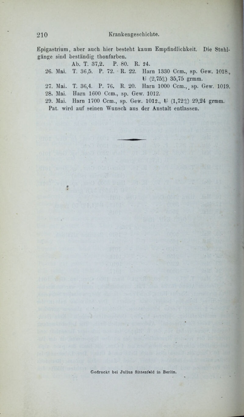 Epigastrium, aber auch hier besteht kaum Empfindlichkeit. Die Stuhl- gänge sind beständig thonfarben. Ab. T. 37,2. P. 80. R. 24. 26. Mai. T. 36,5. P. 72. R. 22. Harn 1330 Ccm., sp. Gew. 1018., U (2,75%) 35,75 grmm. 27. Mai. T. 36,4. P. 76. R. 20. Harn 1000 Ccm.^sp. Gew. 1019. 28. Mai. Harn 1600 Ccm., sp. Gew. 1012. 29. Mai. Harn 1700 Ccm., sp. Gew. 1012., H (1,72%) 29,24 grmm. Pat. wird auf seinen Wunsch aus der Anstalt entlassen. * Gedruckt bei Julius Sittenfeld in Berlin.