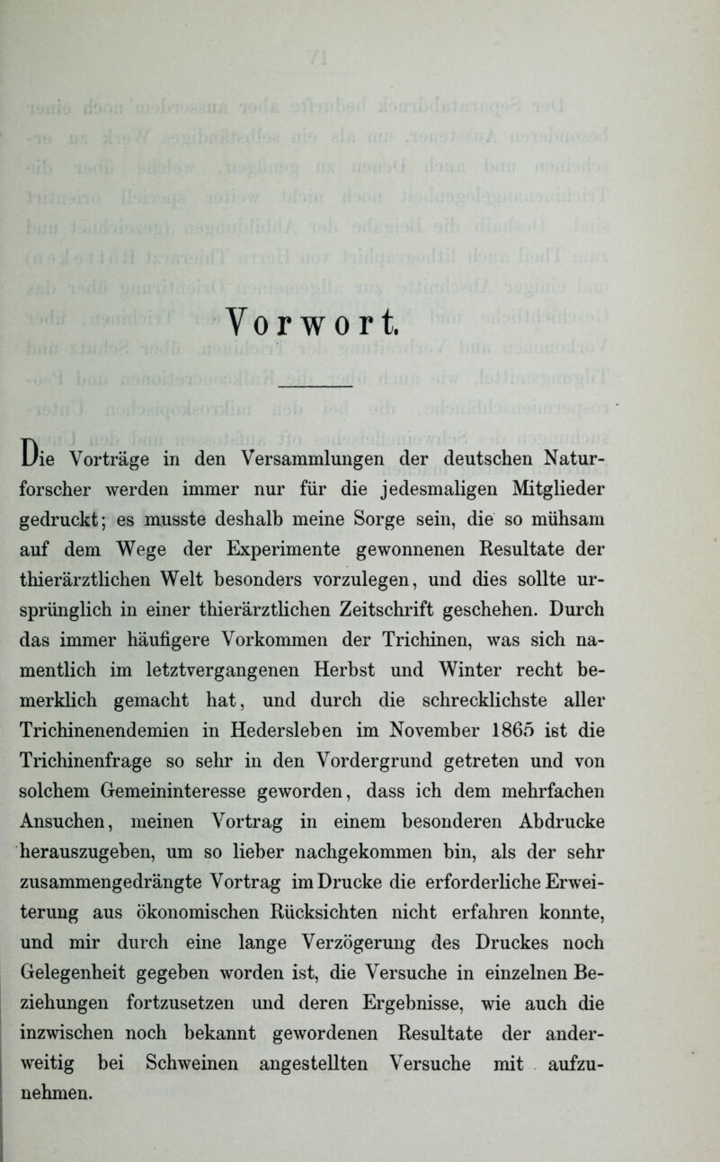 Vorwort. Die Vorträge in den Versammlungen der deutschen Natur- forscher werden immer nur für die jedesmaligen Mitglieder gedruckt; es musste deshalb meine Sorge sein, die so mühsam auf dem Wege der Experimente gewonnenen Resultate der thierärztlichen Welt besonders vorzulegen, und dies sollte ur- sprünglich in einer thierärztlichen Zeitschrift geschehen. Durch das immer häufigere Vorkommen der Trichinen, was sich na- mentlich im letztvergangenen Herbst und Winter recht be- merklich gemacht hat, und durch die schrecklichste aller Trichinenendemien in Hedersleben im November 1865 ist die Trichinenfrage so sehr in den Vordergrund getreten und von solchem Gemeininteresse geworden, dass ich dem mehrfachen Ansuchen, meinen Vortrag in einem besonderen Abdrucke herauszugeben, um so lieber nachgekommen bin, als der sehr zusammengedrängte Vortrag im Drucke die erforderliche Erwei- terung aus ökonomischen Rücksichten nicht erfahren konnte, und mir durch eine lange Verzögerung des Druckes noch Gelegenheit gegeben worden ist, die Versuche in einzelnen Be- ziehungen fortzusetzen und deren Ergebnisse, wie auch die inzwischen noch bekannt gewordenen Resultate der ander- weitig bei Schweinen anges teilten Versuche mit aufzu- nehmen.