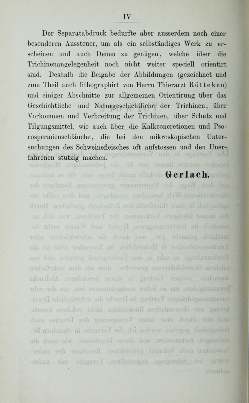 Der Separat ab druck bedurfte aber ausserdem noch einer besonderen Aussteuer, um als ein selbständiges Werk zu er- scheinen und auch Denen zu genügen, welche über die Trichinenangelegenheit noch nicht weiter speciell orientirt sind. Deshalb die Beigabe der Abbildungen (gezeichnet und zum Theil auch lithographirt von Herrn Thierarzt Rötteken) und einiger Abschnitte zur allgemeinen Orientirung über das Geschichtliche und Naturgeschichtliche der Trichinen, über Vorkommen und Verbreitung der Trichinen, über Schutz und Tilgungsmittel, wie auch über die Kalkconcretionen und Pso- rospermienschläuche, die bei den mikroskopischen Unter- suchungen des Schweinefleisches oft aufstossen und den Uner- fahrenen stutzig machen. Gerlach,