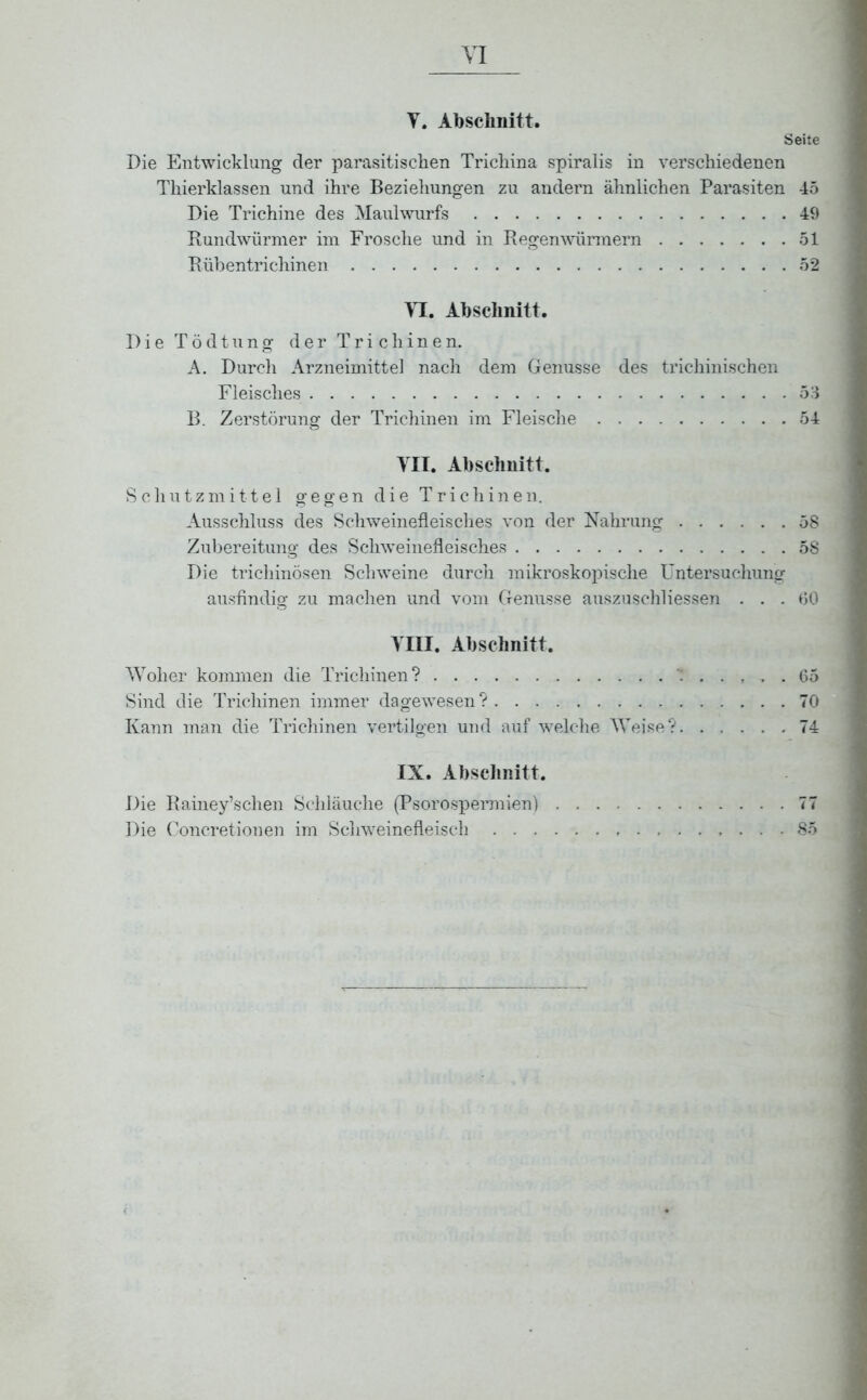 Y. Abschnitt. Seite Die Entwicklung der parasitischen Trichina spiralis in verschiedenen Thierklassen und ihre Beziehungen zu andern ähnlichen Parasiten 45 Die Trichine des Maulwurfs 49 Rundwürmer im Frosche und in Regenwürmern 51 Rübentrichinen 52 XI. Abschnitt. Die Tödtung der Trichinen. A. Durch Arzneimittel nach dem Genüsse des trichinischen Fleisches 53 B. Zerstörung der Trichinen im Fleische 54 YII. Abschnitt. Schutzmittel gegen die Trichinen. Ausschluss des Schweinefleisches von der Nahrung 58 Zubereitung des Schweinefleisches 58 Die trichinösen Schweine durch mikroskopische Untersuchung ausfindig zu machen und vom Genüsse auszuschliessen . . . 60 YHI. Abschnitt. Woher kommen die Trichinen? T 65 Sind die Trichinen immer dagewesen? 70 Kann man die Trichinen vertilgen und auf welche Weise? 74 IX. Abschnitt. Die Rainey’schen Schläuche (Psorospermien) 77 Die Concretionen im Schweinefleisch 85