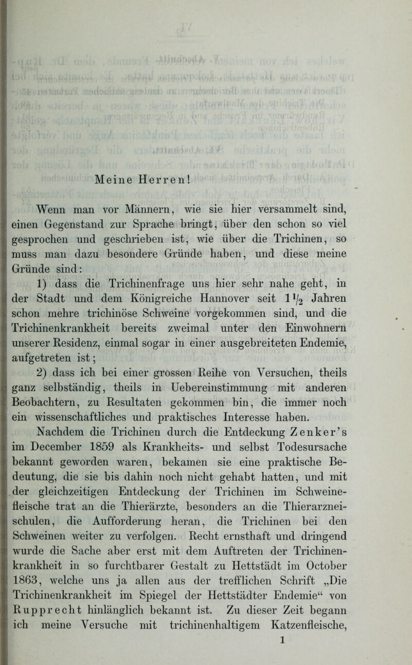 Meine Herren! Wenn man vor Männern, wie sie hier versammelt sind, einen Gegenstand zur Sprache bringt, über den schon so viel gesprochen und geschrieben ist, wie über die Trichinen, so muss man dazu besondere Gründe haben, und diese meine Gründe sind: 1) dass die Trichinenfrage uns hier sehr nahe geht, in der Stadt und dem Königreiche Hannover seit 1 !/2 Jahren schon mehre trichinöse Schweine vorgekommen sind, und die Trichinenkrankheit bereits zweimal unter den Einwohnern unserer Residenz, einmal sogar in einer ausgebreiteten Endemie, aufgetreten ist; 2) dass ich bei einer grossen Reihe von Versuchen, theils ganz selbständig, theils in Uebereinstimmung mit anderen Beobachtern, zu Resultaten gekommen bin, die immer noch ein wissenschaftliches und praktisches Interesse haben. Nachdem die Trichinen durch die Entdeckung Zenker’s im December 1859 als Krankheits- und selbst Todesursache bekannt geworden waren, bekamen sie eine praktische Be- deutung, die sie bis dahin noch nicht gehabt hatten, und mit der gleichzeitigen Entdeckung der Trichinen im Schweine- fleische trat an die Thierärzte, besonders an die Thierarznei- schulen, die Aufforderung heran, die Trichinen bei den Schweinen weiter zu verfolgen. Recht ernsthaft und dringend wurde die Sache aber erst mit dem Auftreten der Trichinen- krankheit in so furchtbarer Gestalt zu Hettstädt im October 1863, welche uns ja allen aus der trefflichen Schrift „Die Trichinenkrankheit im Spiegel der Hettstädter Endemie“ von Rupprecht hinlänglich bekannt ist. Zu dieser Zeit begann ich meine Versuche mit trichinenhaltigem Katzenfleische,