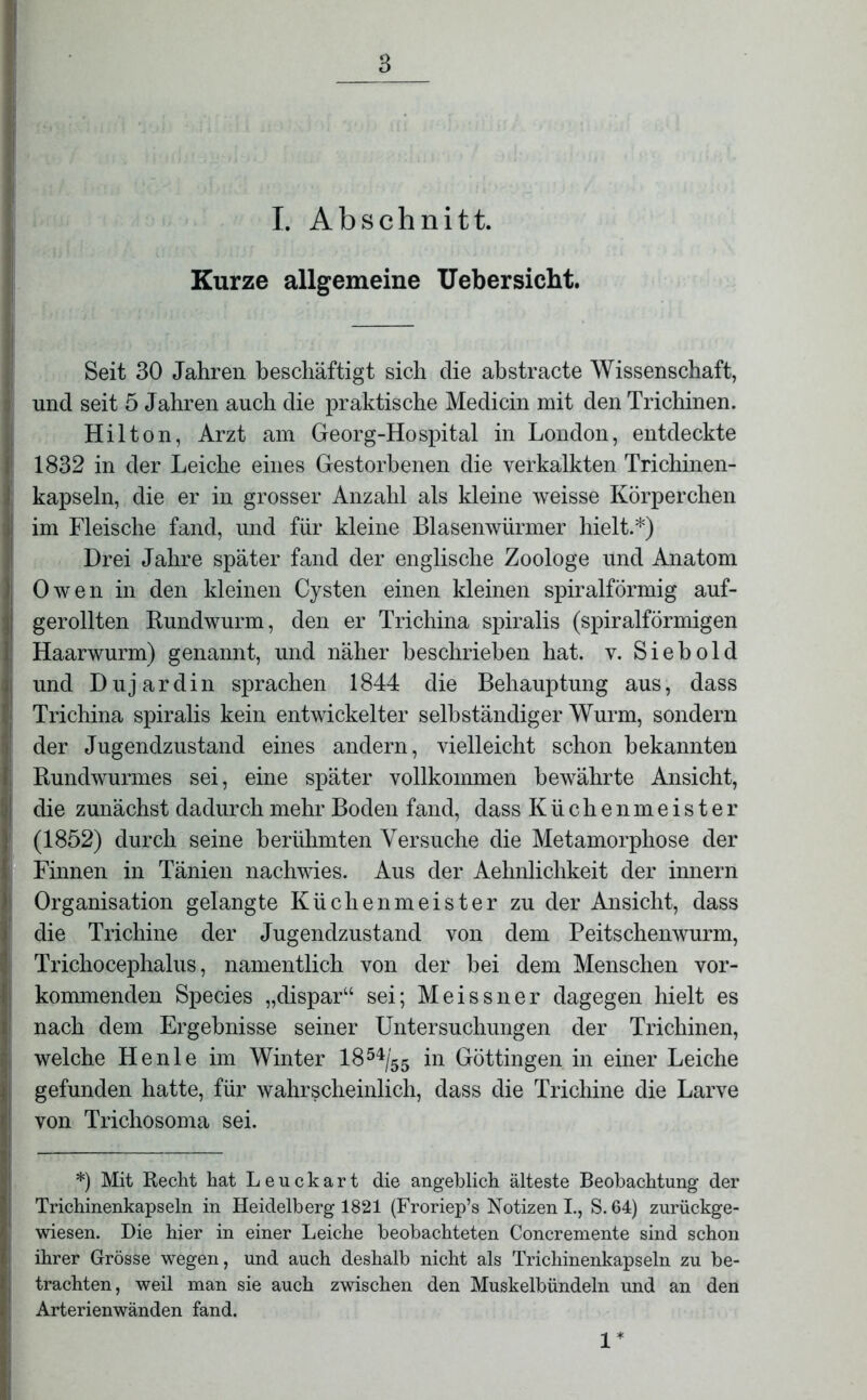 I. Abschnitt. Kurze allgemeine Uebersicht. Seit 30 Jahren beschäftigt sich die abstracte Wissenschaft, und seit 5 Jahren auch die praktische Medicin mit den Trichinen. Hilton, Arzt am Georg-Hospital in London, entdeckte 1832 in der Leiche eines Gestorbenen die verkalkten Trichinen- kapseln, die er in grosser Anzahl als kleine weisse Körperchen im Fleische fand, und für kleine Blasenwürmer hielt.*) Drei Jahre später fand der englische Zoologe und Anatom Owen in den kleinen Cysten einen kleinen spiralförmig auf- gerollten Rundwurm, den er Trichina spiralis (spiralförmigen Haarwurm) genannt, und näher beschrieben hat. v. Siebold und Dujardin sprachen 1844 die Behauptung aus, dass Trichina spiralis kein entwickelter selbständiger Wurm, sondern der Jugendzustand eines andern, vielleicht schon bekannten Rundwurmes sei, eine später vollkommen bewährte Ansicht, die zunächst dadurch mehr Boden fand, dass Küchenmeister (1852) durch seine berühmten Versuche die Metamorphose der Finnen in Tänien nachwies. Aus der Aehnlichkeit der innern Organisation gelangte Küchenmeister zu der Ansicht, dass die Trichine der Jugendzustand von dem Peitschenwurm, Trichocephalus, namentlich von der bei dem Menschen vor- kommenden Species „dispar“ sei; Meissner dagegen hielt es nach dem Ergebnisse seiner Untersuchungen der Trichinen, welche He nie im Winter 18 54/55 in Göttingen in einer Leiche gefunden hatte, für wahrscheinlich, dass die Trichine die Larve von Trichosoma sei. *) Mit Recht hat Leuckart die angeblich älteste Beobachtung der Trichinenkapseln in Heidelberg 1821 (Froriep’s Notizen I., S. 64) zurückge- wiesen. Hie hier in einer Leiche beobachteten Concremente sind schon ihrer Grösse wegen, und auch deshalb nicht als Trichinenkapseln zu be- trachten, weil man sie auch zwischen den Muskelbündeln und an den Arterienwänden fand. 1*