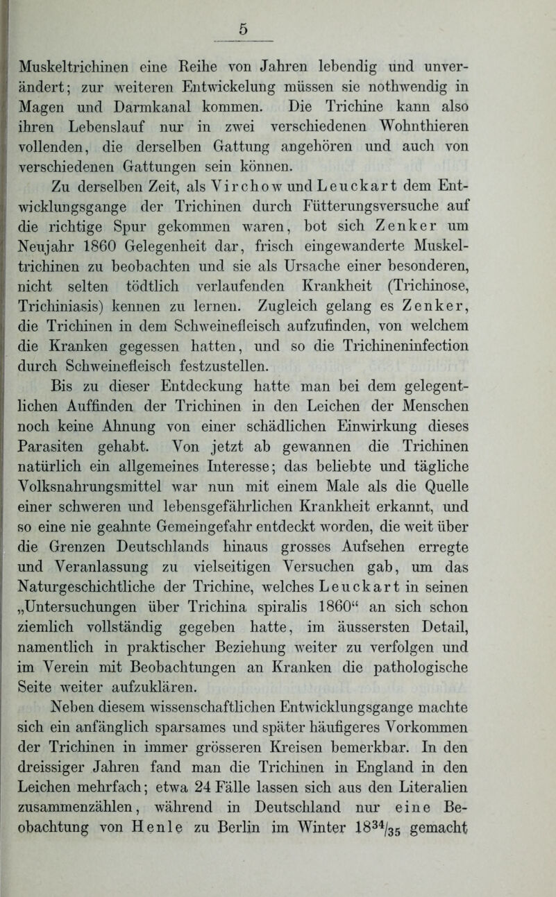 Muskeltrichinen eine Reihe von Jahren lebendig und unver- j ändert; zur weiteren Entwickelung müssen sie nothwendig in Magen und Darmkanal kommen. Die Trichine kann also ! ihren Lehenslauf nur in zwei verschiedenen Wohnthieren ■ vollenden, die derselben Gattung angehören und auch von < verschiedenen Gattungen sein können. Zu derselben Zeit, als Yirchow und Leuckart dem Ent- wicklungsgänge der Trichinen durch Fütterungsversuche auf die richtige Spur gekommen waren, hot sich Zenker um !! Neujahr 1860 Gelegenheit dar, frisch eingewanderte Muskel- I trichinen zu beobachten und sie als Ursache einer besonderen, [| nicht selten tödtlich verlaufenden Krankheit (Trichinose, Trichiniasis) kennen zu lernen. Zugleich gelang es Zenker, ; die Trichinen in dem Schweinefleisch aufzufinden, von welchem j die Kranken gegessen hatten, und so die Trichineninfection durch Schweinefleisch festzustellen. Bis zu dieser Entdeckung hatte man bei dem gelegent- lichen Auffinden der Trichinen in den Leichen der Menschen noch keine Ahnung von einer schädlichen Einwirkung dieses Parasiten gehabt. Von jetzt ah gewannen die Trichinen natürlich ein allgemeines Interesse; das beliebte und tägliche Yolksnahrungsmittel war nun mit einem Male als die Quelle einer schweren und lebensgefährlichen Krankheit erkannt, und so eine nie geahnte Gemeingefahr entdeckt worden, die weit über die Grenzen Deutschlands hinaus grosses Aufsehen erregte und Veranlassung zu vielseitigen Versuchen gab, um das Natur geschichtliche der Trichine, welches Leuckart in seinen „Untersuchungen über Trichina spiralis 1860“ an sich schon ziemlich vollständig gegeben hatte, im äussersten Detail, namentlich in praktischer Beziehung weiter zu verfolgen und im Verein mit Beobachtungen an Kranken die pathologische Seite weiter aufzuklären. Neben diesem wissenschaftlichen Entwicklungsgänge machte sich ein anfänglich sparsames und später häufigeres Vorkommen der Trichinen in immer grösseren Kreisen bemerkbar. In den dreissiger Jahren fand man die Trichinen in England in den Leichen mehrfach; etwa 24 Fälle lassen sich aus den Literalien zusammenzählen, während in Deutschland nur eine Be- obachtung von Henle zu Berlin im Winter 1834/35 gemacht