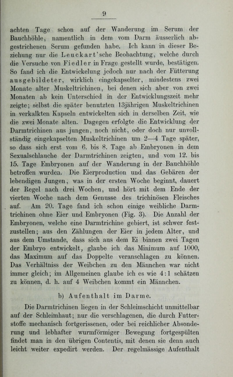 achten Tage schon auf der Wanderung im Serum der Bauchhöhle, namentlich in dem vom Darm äusserlich ab- gestrichenen Serum gefunden habe. Ich kann in dieser Be- ziehung nur die Leuckart’sche Beobachtung, welche durch die Versuche von Fiedler in Frage gestellt wurde, bestätigen. So fand ich die Entwickelung jedoch nur nach der Fütterung ausgebildeter, wirklich eingekapselter, mindestens zwei Monate alter Muskeltrichinen, bei denen sich aber von zwei Monaten ab kein Unterschied in der Entwicklungszeit mehr zeigte; selbst die später benutzten 13jährigen Muskeltrichinen in verkalkten Kapseln entwickelten sich in derselben Zeit, wie die zwei Monate alten. Dagegen erfolgte die Entwicklung der Darmtrichinen aus jungen, noch nicht, oder doch nur unvoll- ständig eingekapselten Muskeltrichinen um 2—4 Tage später, so dass sich erst vom 6. bis 8. Tage ab Embryonen in dem Sexualschlauche der Darmtrichinen zeigten, und vom 12. bis 15. Tage Embryonen auf der Wanderung in der Bauchhöhle betroffen wurden. Die Eierproduction und das Gebären der lebendigen Jungen, was in der ersten Woche beginnt, dauert der Regel nach drei Wochen, und hört mit dem Ende der vierten Woche nach dem Genüsse des trichinösen Fleisches auf. Am 20. Tage fand ich schon einige weibliche Darm- trichinen ohne Eier und Embryonen (Fig. 3). Die Anzahl der Embryonen, welche eine Darmtrichine gebiert, ist schwer fest- zustellen; aus den Zählungen der Eier in jedem Alter, und aus dem Umstande, dass sich aus dem Ei binnen zwei Tagen der Embryo entwickelt, glaube ich das Minimum auf 1000, das Maximum auf das Doppelte veranschlagen zu können. Das Verhältniss der Weibchen zu den Männchen war nicht immer gleich; im Allgemeinen glaube ich es wie 4:1 schätzen zu können, d. h. auf 4 Weibchen kommt ein Männchen. b) Aufenthalt im Darme. Die Darmtrichinen liegen in der Schleimschicht unmittelbar auf der Schleimhaut; nur die verschlagenen, die durch Futter- stoffe mechanisch fortgerissenen, oder bei reichlicher Absonde- rung und lebhafter wurmförmiger Bewegung fortgespülten findet man in den übrigen Contentis, mit denen sie denn auch leicht weiter expedirt werden. Der regelmässige Aufenthalt