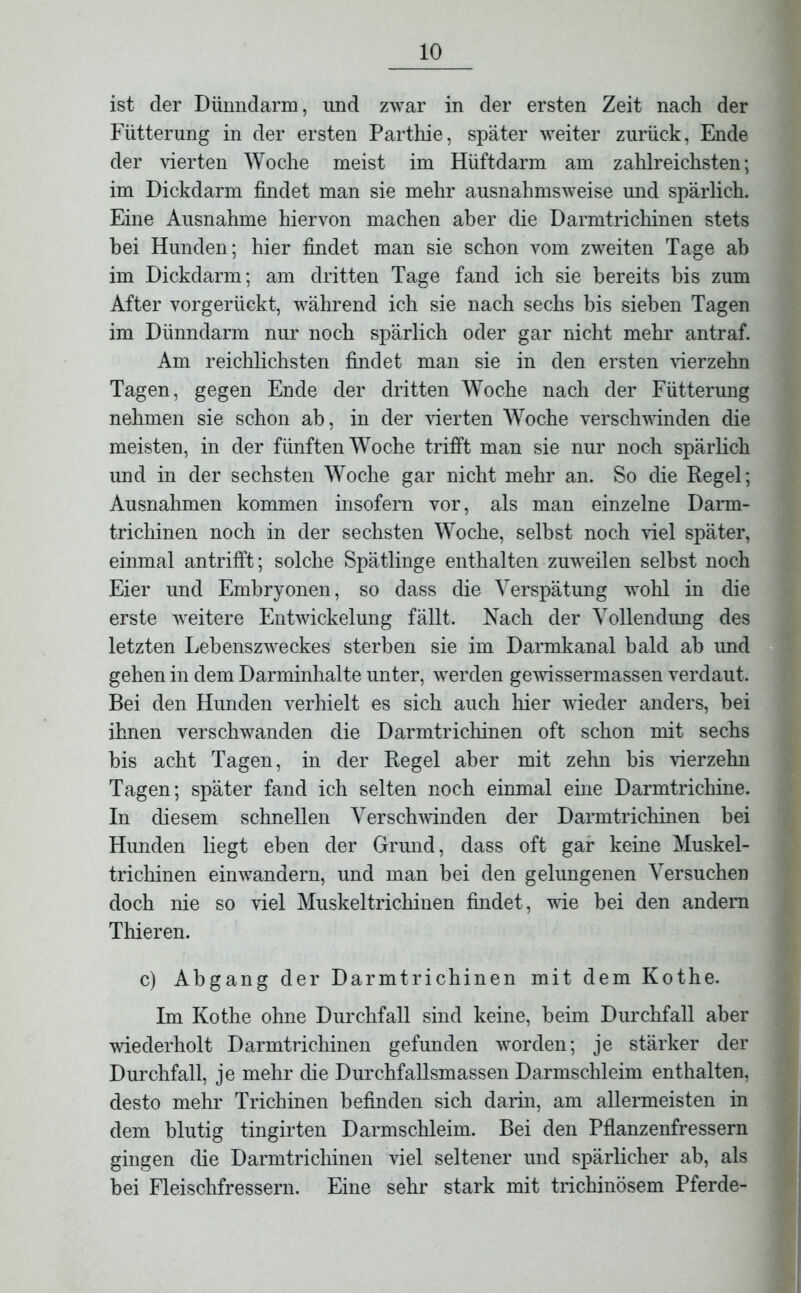 ist der Dünndarm, und zwar in der ersten Zeit nach der Fütterung in der ersten Parthie, später weiter zurück, Ende der vierten Woche meist im Hüftdarm am zahlreichsten; im Dickdarm findet man sie mehr ausnahmsweise und spärlich. Eine Ausnahme hiervon machen aber die Darmtrichinen stets hei Hunden; hier findet man sie schon vom zweiten Tage ab im Dickdarm; am dritten Tage fand ich sie bereits bis zum After vorgerückt, während ich sie nach sechs bis sieben Tagen im Dünndarm nur noch spärlich oder gar nicht mehr antraf. Am reichlichsten findet man sie in den ersten vierzehn Tagen, gegen Ende der dritten Woche nach der Fütterung nehmen sie schon ab, in der vierten Woche verschwinden die meisten, in der fünften Woche trifft man sie nur noch spärlich und in der sechsten Woche gar nicht mehr an. So die Regel; Ausnahmen kommen insofern vor, als man einzelne Darm- trichinen noch in der sechsten Woche, seihst noch viel später, einmal an trifft; solche Spätlinge enthalten zuweilen seihst noch Eier und Embryonen, so dass die Verspätung wohl in die erste weitere Entwickelung fällt. Nach der Vollendung des letzten Lebenszweckes sterben sie im Darmkanal bald ab und gehen in dem Darminhalte unter, werden gewissermassen verdaut. Bei den Hunden verhielt es sich auch hier wieder anders, bei ihnen verschwanden die Darmtrichinen oft schon mit sechs bis acht Tagen, in der Regel aber mit zehn bis vierzehn Tagen; später fand ich selten noch einmal eine Darmtrichine. In diesem schnellen Verschwinden der Darmtrichinen bei Hunden liegt eben der Grund, dass oft gar keine Muskel- trichinen einwandern, und man bei den gelungenen Versuchen doch nie so viel Muskeltrichinen findet, wie bei den andern Thieren. c) Abgang der Darmtrichinen mit dem Kothe. Im Kothe ohne Durchfall sind keine, beim Durchfall aber wiederholt Darmtrichinen gefunden worden; je stärker der Durchfall, je mehr die Durchfallsmassen Darmschleim enthalten, desto mehr Trichinen befinden sich darin, am allermeisten in dem blutig tingirten Darmschleim. Bei den Pflanzenfressern gingen die Darmtrichinen viel seltener und spärlicher ab, als bei Fleischfressern. Eine sehr stark mit trichinösem Pferde-