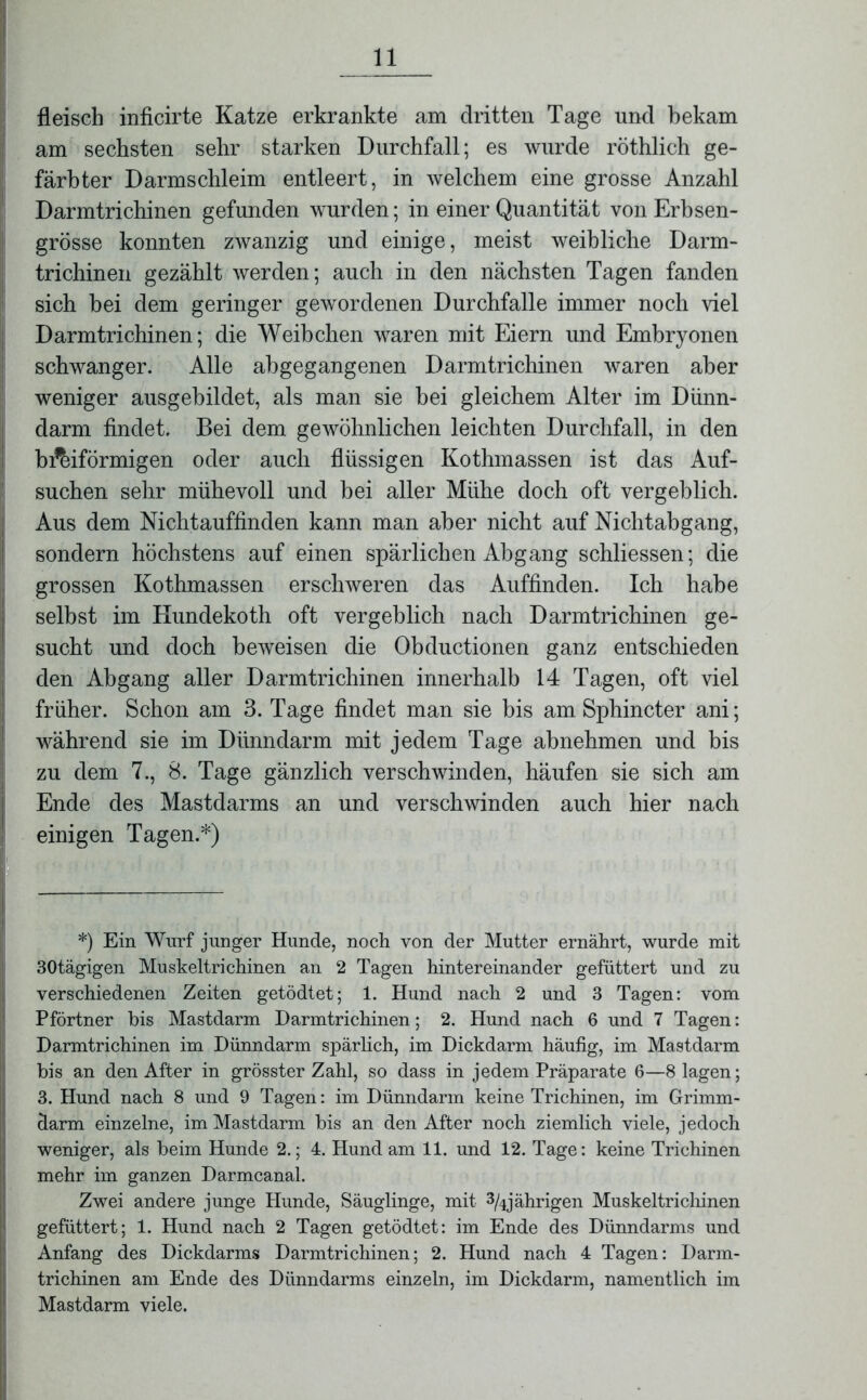 fleisch inficirte Katze erkrankte am dritten Tage und bekam am sechsten sehr starken Durchfall; es wurde röthlich ge- färbter Darmschleim entleert, in welchem eine grosse Anzahl Darmtrichinen gefunden wurden; in einer Quantität von Erbsen- grösse konnten zwanzig und einige, meist weibliche Darm- trichinen gezählt werden; auch in den nächsten Tagen fanden sich bei dem geringer gewordenen Durchfalle immer noch viel Darmtrichinen; die Weibchen waren mit Eiern und Embryonen schwanger. Alle abgegangenen Darmtrichinen waren aber weniger ausgebildet, als man sie bei gleichem Alter im Dünn- darm findet. Bei dem gewöhnlichen leichten Durchfall, in den bi^iförmigen oder auch flüssigen Kothmassen ist das Auf- suchen sehr mühevoll und bei aller Mühe doch oft vergeblich. Aus dem Nichtauffinden kann man aber nicht auf Nichtabgang, sondern höchstens auf einen spärlichen Abgang schliessen; die grossen Kothmassen erschweren das Auffinden. Ich habe selbst im Kundekoth oft vergeblich nach Darmtrichinen ge- sucht und doch beweisen die Obductionen ganz entschieden den Abgang aller Darmtrichinen innerhalb 14 Tagen, oft viel früher. Schon am 3. Tage findet man sie bis am Sphincter ani; während sie im Dünndarm mit jedem Tage abnehmen und bis zu dem 7., 8. Tage gänzlich verschwinden, häufen sie sich am Ende des Mastdarms an und verschwinden auch hier nach einigen Tagen.*) *) Ein Wurf junger Hunde, noch von der Mutter ernährt, wurde mit 30tägigen Muskeltrichinen an 2 Tagen hintereinander gefüttert und zu verschiedenen Zeiten getödtet; 1. Hund nach 2 und 3 Tagen: vom Pförtner bis Mastdarm Darmtrichinen; 2. Hund nach 6 und 7 Tagen: Darmtrichinen im Dünndarm spärlich, im Dickdarm häufig, im Mastdarm bis an den After in grösster Zahl, so dass in jedem Präparate 6—8 lagen; 3. Hund nach 8 und 9 Tagen: im Dünndarm keine Trichinen, im Grimm- darm einzelne, im Mastdarm bis an den After noch ziemlich viele, jedoch weniger, als beim Hunde 2.; 4. Hund am 11. und 12. Tage: keine Trichinen mehr im ganzen Darmcanal. Zwei andere junge Hunde, Säuglinge, mit % jährigen Muskeltrichinen gefüttert; 1. Hund nach 2 Tagen getödtet: im Ende des Dünndarms und Anfang des Dickdarms Darmtrichinen; 2. Hund nach 4 Tagen: Darm- trichinen am Ende des Dünndarms einzeln, im Dickdarm, namentlich im Mastdarm viele.