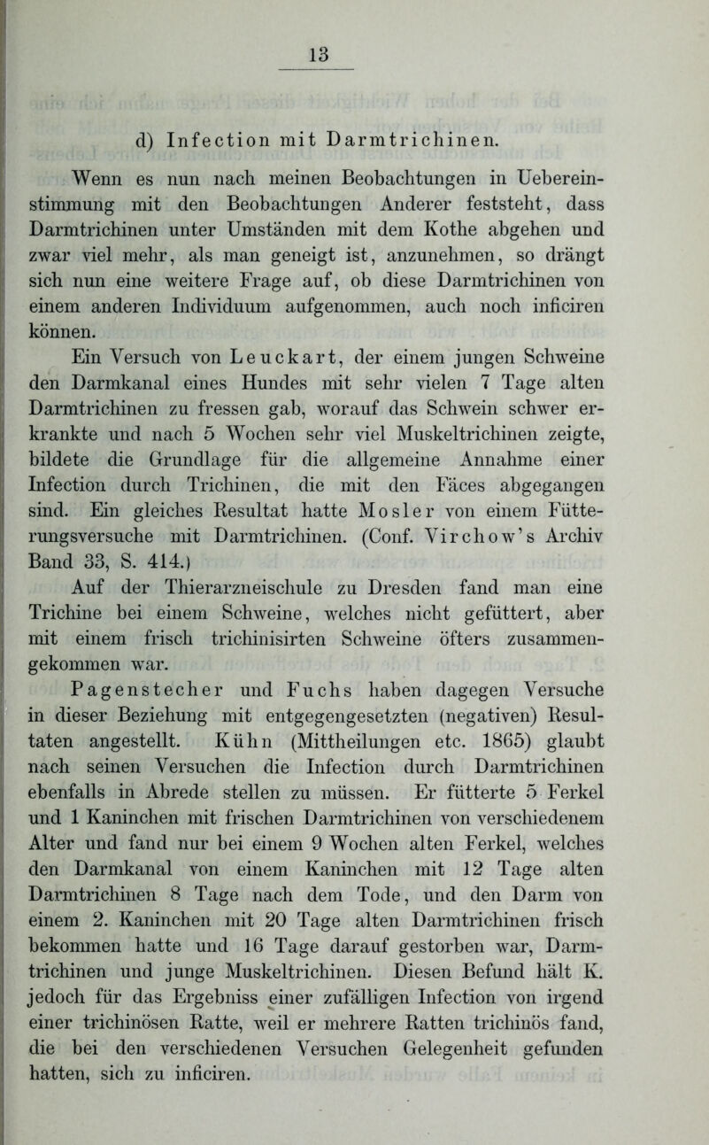 d) Infection mit Darmtrichinen. Wenn es nun nach meinen Beobachtungen in Ueberein- stimmung mit den Beobachtungen Anderer feststeht, dass Darmtrichinen unter Umständen mit dem Kothe abgehen und zwar viel mehr, als man geneigt ist, anzunehmen, so drängt sich nun eine weitere Frage auf, ob diese Darmtrichinen von einem anderen Individuum aufgenommen, auch noch inficiren können. Ein Versuch von Leuckart, der einem jungen Schweine den Darmkanal eines Hundes mit sehr vielen 7 Tage alten Darmtrichinen zu fressen gab, worauf das Schwein schwer er- krankte und nach 5 Wochen sehr viel Muskeltrichinen zeigte, bildete die Grundlage für die allgemeine Annahme einer Infection durch Trichinen, die mit den Fäces ahgegangen sind. Ein gleiches Resultat hatte Mo sie r von einem Fütte- rungsversuche mit Darmtrichinen. (Conf. Virchow’s Archiv Band 33, S. 414.) Auf der Thierarzneischule zu Dresden fand man eine Trichine bei einem Schweine, welches nicht gefüttert, aber mit einem frisch trichinisirten Schweine öfters zusammen- gekommen war. Pagenstecher und Fuchs haben dagegen Versuche in dieser Beziehung mit entgegengesetzten (negativen) Resul- taten angestellt. Kühn (Mittheilungen etc. 1865) glaubt nach seinen Versuchen die Infection durch Darmtrichinen ebenfalls in Abrede stellen zu müssen. Er fütterte 5 Ferkel und 1 Kaninchen mit frischen Darmtrichinen von verschiedenem Alter und fand nur bei einem 9 Wochen alten Ferkel, welches den Darmkanal von einem Kaninchen mit 12 Tage alten Darmtrichinen 8 Tage nach dem Tode, und den Darm von einem 2. Kaninchen mit 20 Tage alten Darmtrichinen frisch bekommen hatte und 16 Tage darauf gestorben war, Darm- trichinen und junge Muskeltrichinen. Diesen Befund hält K. jedoch für das Ergebniss einer zufälligen Infection von irgend einer trichinösen Ratte, weil er mehrere Ratten trichinös fand, die bei den verschiedenen Versuchen Gelegenheit gefunden hatten, sich zu inficiren.