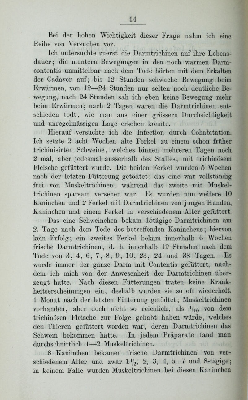 Bei der hohen Wichtigkeit dieser Frage nahm ich eine Reihe von Versuchen vor. Ich untersuchte zuerst die Darmtrichinen anf ihre Lebens- dauer; die muntern Bewegungen in den noch warmen Darm- contentis unmittelbar nach dem Tode hörten mit dem Erkalten der Cadaver auf; bis 12 Stunden schwache Bewegung beim Erwärmen, von 12—24 Stunden nur selten noch deutliche Be- wegung, nach 24 Stuuden sah ich eben keine Bewegung mehr beim Erwärmen; nach 2 Tagen waren die Darmtrichinen ent- schieden todt, wie man aus einer grossem Durchsichtigkeit und unregelmässigen Lage ersehen konnte. Hierauf versuchte ich die Infection durch Cohabitation. Ich setzte 2 acht Wochen alte Ferkel zu einem schon früher trichinisirten Schweine, welches hinnen mehreren Tagen noch 2 mal, aber jedesmal ausserhalb des Stalles, mit trichinösem Fleische gefüttert wurde. Die beiden Ferkel wurden 5 Wochen nach der letzten Fütterung getödtet; das eine war vollständig frei von Muskeltrichinen, während das zweite mit Muskel- trichinen sparsam versehen war. Es wurden nun weitere 10 Kaninchen und 2 Ferkel mit Darmtrichinen von jungen Hunden, Kaninchen und einem Ferkel in verschiedenem Alter gefüttert. Das eine Schweinchen bekam lötägige Darmtrichinen am 2. Tage nach dem Tode des betreffenden Kaninchens; hiervon kein Erfolg; ein zweites Ferkel bekam innerhalb 6 Wochen frische Darmtrichinen, d. h. innerhalb 12 Stunden nach dem Tode von 3, 4, 6, 7, 8, 9, 10, 23, 24 und 38 Tagen. Es wurde immer der ganze Darm mit Contentis gefüttert, nach- dem ich mich von der Anwesenheit der Darmtrichinen über- zeugt hatte. Nach diesen Fütterungen traten keine Krank- heitserscheinungen ein, deshalb wurden sie so oft wiederholt. 1 Monat nach der letzten Fütterung getödtet; Muskeltrichinen vorhanden, aber doch nicht so reichlich, als ]/10 von dem trichinösen Fleische zur Folge gehabt haben würde, welches den Thieren gefüttert worden war, deren Darmtrichinen das Schwein bekommen hatte. In jedem Präparate fand man durchschnittlich 1—2 Muskeltrichinen. 8 Kaninchen bekamen frische Darmtrichinen von ver- schiedenem Alter und zwar l1^, 2, 3, 4, 5, 7 und 8-tägige; in keinem Falle wurden Muskeltrichinen bei diesen Kaninchen