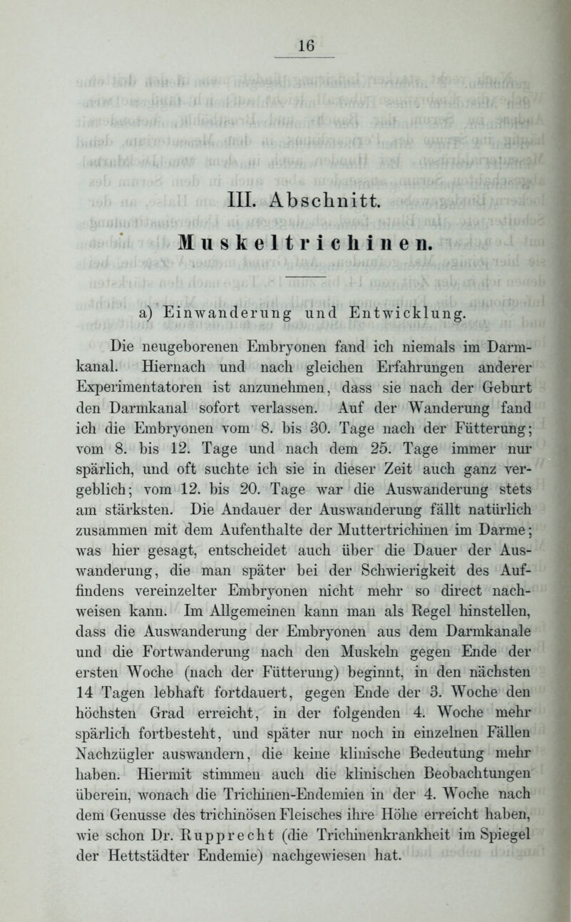 III. Abschnitt. luskelt ricli inen. a) Einwanderung und Entwicklung. Die neugeborenen Embryonen fand ich niemals im Darm- kanal. Hiernach und nach gleichen Erfahrungen anderer Experimentatoren ist anzunehmen, dass sie nach der Geburt den Darmkanal sofort verlassen. Auf der Wanderung fand ich die Embryonen vom 8. bis 30. Tage nach der Fütterung; vom 8. bis 12. Tage und nach dem 25. Tage immer nur spärlich, und oft suchte ich sie in dieser Zeit auch ganz ver- geblich; vom 12. bis 20. Tage war die Auswanderung stets am stärksten. Die Andauer der Auswanderung fällt natürlich zusammen mit dem Aufenthalte der Muttertrichinen im Darme; was hier gesagt, entscheidet auch über die Dauer der Aus- wanderung, die man später bei der Schwierigkeit des Auf- findens vereinzelter Embryonen nicht mehr so direct nach- weisen kann. Im Allgemeinen kann man als Regel hinstellen, dass die Auswanderung der Embryonen aus dem Darmkanale und die Fortwanderung nach den Muskeln gegen Ende der ersten Woche (nach der Fütterung) beginnt, in den nächsten 14 Tagen lebhaft fortdauert, gegen Ende der 3. Woche den höchsten Grad erreicht, in der folgenden 4. Woche mehr spärlich fortbesteht, und später nur noch in einzelnen Fällen Nachzügler auswandern, die keine klinische Bedeutung mehr haben. Hiermit stimmen auch die klinischen Beobachtungen überein, wonach die Trichinen-Endemien in der 4. Woche nach dem Genüsse des trichinösen Fleisches ihre Höhe erreicht haben, wie schon Dr. Ru pp recht (die Trichinenkrankheit im Spiegel der Hettstädter Endemie) nachgewiesen hat.