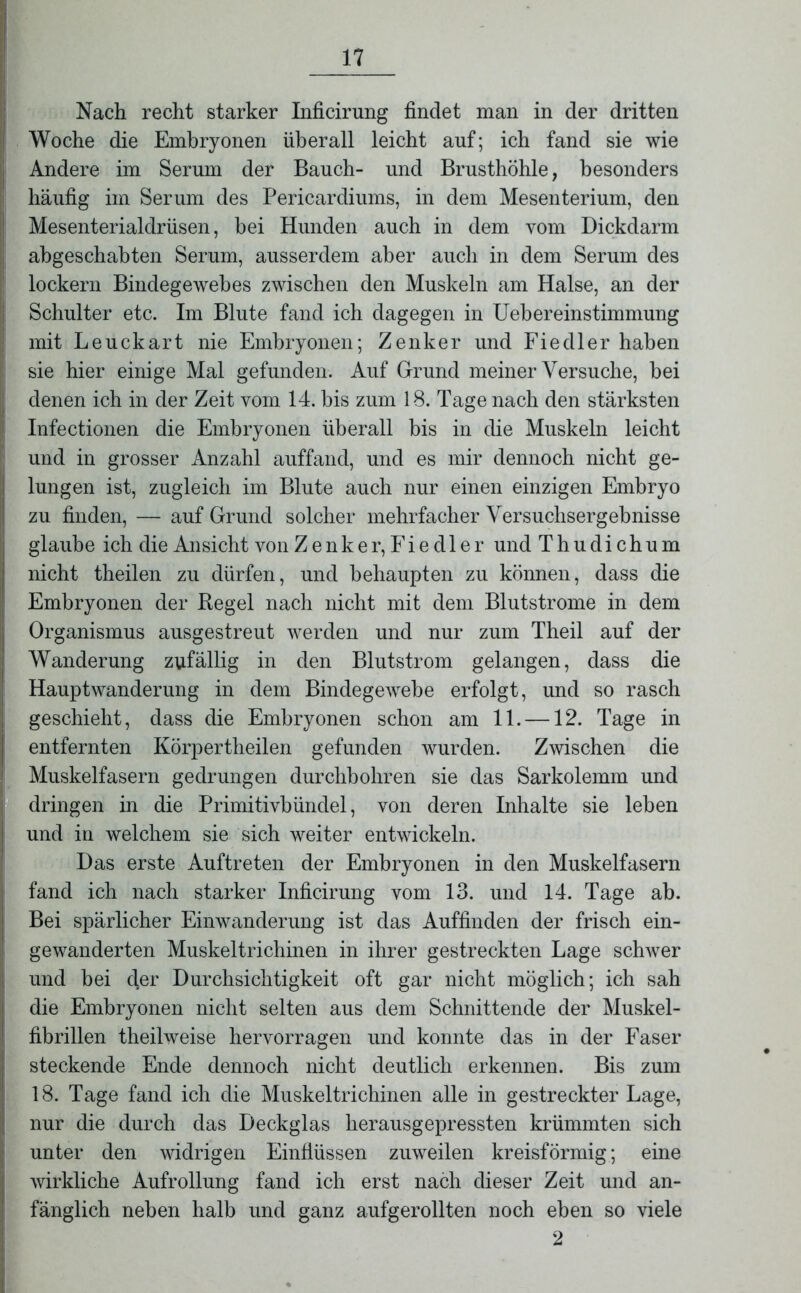 Nach recht starker Inficirung findet man in der dritten Woche die Embryonen überall leicht auf; ich fand sie wie Andere im Serum der Bauch- und Brusthöhle, besonders häufig im Serum des Pericardiums, in dem Mesenterium, den Mesenterialdrüsen, hei Hunden auch in dem vom Dickdarm abgeschabten Serum, ausserdem aber auch in dem Serum des lockern Bindegewebes zwischen den Muskeln am Halse, an der Schulter etc. Im Blute fand ich dagegen in Uebereinstimmung mit Leuckart nie Embryonen; Zenker und Fiedler haben sie hier einige Mal gefunden. Auf Grund meiner Versuche, bei denen ich in der Zeit vom 14. bis zum 18. Tage nach den stärksten Infectionen die Embryonen überall bis in die Muskeln leicht und in grosser Anzahl auffand, und es mir dennoch nicht ge- lungen ist, zugleich im Blute auch nur einen einzigen Embryo zu finden, — auf Grund solcher mehrfacher Versuchsergebnisse glaube ich die Ansicht von Zenker, Fiedler und Thudichum nicht theilen zu dürfen, und behaupten zu können, dass die Embryonen der Hegel nach nicht mit dem Blutstrome in dem Organismus ausgestreut werden und nur zum Theil auf der Wanderung zufällig in den Blutstrom gelangen, dass die Hauptwanderung in dem Bindegewebe erfolgt, und so rasch geschieht, dass die Embryonen schon am 11. —12. Tage in entfernten Körpertheilen gefunden wurden. Zwischen die Muskelfasern gedrungen durchbohren sie das Sarkolemm und dringen in die Primitivbündel, von deren Inhalte sie leben und in welchem sie sich weiter entwickeln. Das erste Auftreten der Embryonen in den Muskelfasern fand ich nach starker Inficirung vom 13. und 14. Tage ab. Bei spärlicher Einwanderung ist das Auffinden der frisch ein- gewanderten Muskeltrichinen in ihrer gestreckten Lage schwer und bei der Durchsichtigkeit oft gar nicht möglich; ich sah die Embryonen nicht selten aus dem Schnittende der Muskel- fibrillen theilweise hervorragen und konnte das in der Faser steckende Ende dennoch nicht deutlich erkennen. Bis zum 18. Tage fand ich die Muskeltrichinen alle in gestreckter Lage, nur die durch das Deckglas herausgepressten krümmten sich unter den widrigen Einflüssen zuweilen kreisförmig; eine wirkliche Aufrollung fand ich erst nach dieser Zeit und an- fänglich neben halb und ganz aufgerollten noch eben so viele 2