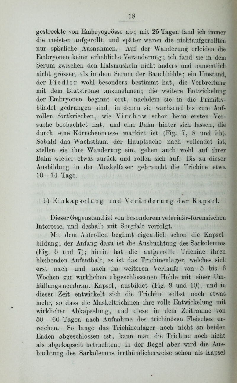 gestreckte von Embryogrösse ab; mit 25 Tagen fand ich immer die meisten aufgerollt, und später waren die nichtaufgerollten nur spärliche Ausnahmen. Auf der Wanderung erleiden die Embryonen keine erhebliche Veränderung; ich fand sie in dem Serum zwischen den Halsmuskeln nicht anders und namentlich nicht grösser, als in dem Serum der Bauchhöhle; ein Umstand, der Fiedler wohl besonders bestimmt hat, die Verbreitung mit dem Blutstrome anzunehmen; die weitere Entwickelung der Embryonen beginnt erst, nachdem sie in die Primitiv- bündel gedrungen sind, in denen sie wachsend bis zum Auf- rollen fortkriechen, wie Virchow schon beim ersten Ver- suche beobachtet hat, und eine Bahn hinter sich lassen, die durch eine Körnchenmasse markirt ist (Fig. 7, 8 und 9 b). Sobald das Wachsthum der Hauptsache nach vollendet ist, stellen sie ihre Wanderung ein, gehen auch wohl auf ihrer Bahn wieder etwas zurück und rollen sich auf. Bis zu dieser Ausbildung in der Muskelfaser gebraucht die Trichine etwa 10—14 Tage. b) Einkapselung und Veränderung der Kapsel. Dieser Gegenstand ist von besonderem veterinär-forensischen Interesse, und deshalb mit Sorgfalt verfolgt. Mit dem Aufrollen beginnt eigentlich schon die Kapsel- bildung ; der Anfang dazu ist die Ausbuchtung des Sarkolemms (Fig. 6 und 7); hierin hat die aufgerollte Trichine ihren bleibenden Aufenthalt, es ist das Trichinenlager, welches sich erst nach und nach im weiteren Verlaufe von 5 bis 6 Wochen zur wirklichen abgeschlossenen Höhle mit einer Um- hüllungsmembran, Kapsel, ausbildet (Fig. 9 und 10), und in dieser Zeit entwickelt sich die Trichine selbst noch etwas mehr, so dass die Muskeltrichinen ihre volle Entwickelung mit wirklicher Abkapselung, und diese in dem Zeiträume von 50 — 60 Tagen nach Aufnahme des trichinösen Fleisches er- reichen. So lange das Trichinenlager noch nicht an beiden Enden abgeschlossen ist, kann man die Trichine noch nicht als abgekapselt betrachten; in der Hegel aber wird die Aus- buchtung des Sarkolemms irrtümlicherweise schon als Kapsel