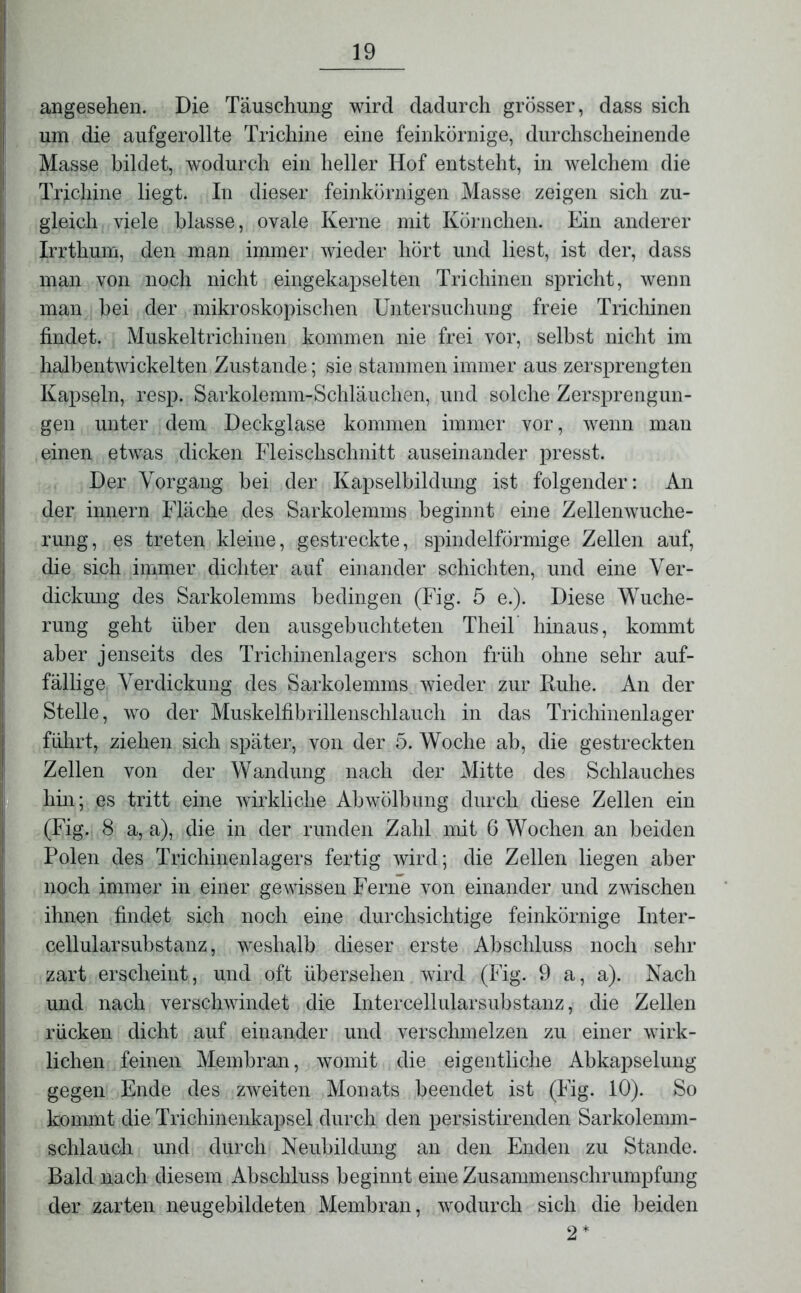 angesehen. Die Täuschung wird dadurch grösser, dass sich um die aufgerollte Trichine eine feinkörnige, durchscheinende Masse bildet, wodurch ein heller Hof entsteht, in welchem die Trichine liegt. In dieser feinkörnigen Masse zeigen sich zu- gleich viele blasse, ovale Kerne mit Körnchen. Ein anderer Irrthum, den man immer wieder hört und liest, ist der, dass man von noch nicht eingekapselten Trichinen spricht, wenn man hei der mikroskopischen Untersuchung freie Trichinen findet. Muskeltrichinen kommen nie frei vor, selbst nicht im halbentwickelten Zustande; sie stammen immer aus zersprengten Kapseln, resp. Sarkolemm-Schläuclien, und solche Zersprengun- gen unter dem Deckglase kommen immer vor, wenn man einen etwas dicken Fleischschnitt auseinander presst. Der Vorgang bei der Kapselbildung ist folgender: An der innern Fläche des Sarkolemms beginnt eine Zellenwuche- rung, es treten kleine, gestreckte, spindelförmige Zellen auf, die sich immer dichter auf einander schichten, und eine Ver- dickung des Sarkolemms bedingen (Fig. 5 e.). Diese Wuche- rung geht über den ausgebuchteten Theil hinaus, kommt aber jenseits des Trichinenlagers schon früh ohne sehr auf- fällige Verdickung des Sarkolemms wieder zur Ruhe. An der Stelle, wo der Muskelfibrillenschlauch in das Trichinenlager fuhrt, ziehen sich später, von der 5. Woche ab, die gestreckten Zellen von der Wandung nach der Mitte des Schlauches hin; es tritt eine wirkliche Abwölbung durch diese Zellen ein (Fig. 8 a, a), die in der runden Zahl mit 6 Wochen an beiden Polen des Trichinenlagers fertig wird; die Zellen liegen aber noch immer in einer gewissen Ferne von einander und zwischen ihnen findet sich noch eine durchsichtige feinkörnige Inter- cellularsubstanz, weshalb dieser erste Abschluss noch sehr zart erscheint, und oft übersehen wird (Fig. 9 a, a). Nach und nach verschwindet die Inter cellular Substanz, die Zellen rücken dicht auf einander und verschmelzen zu einer wirk- lichen feinen Membran, womit die eigentliche Abkapselung gegen Ende des zweiten Monats beendet ist (Fig. 10). So kommt die Trichinenkapsel durch den persistirenden Sarkolemm- schlauch und durch Neubildung an den Enden zu Stande. Bald nach diesem Abschluss beginnt eine Zusammenschrumpfung der zarten neugebildeten Membran, wodurch sich die beiden 2*