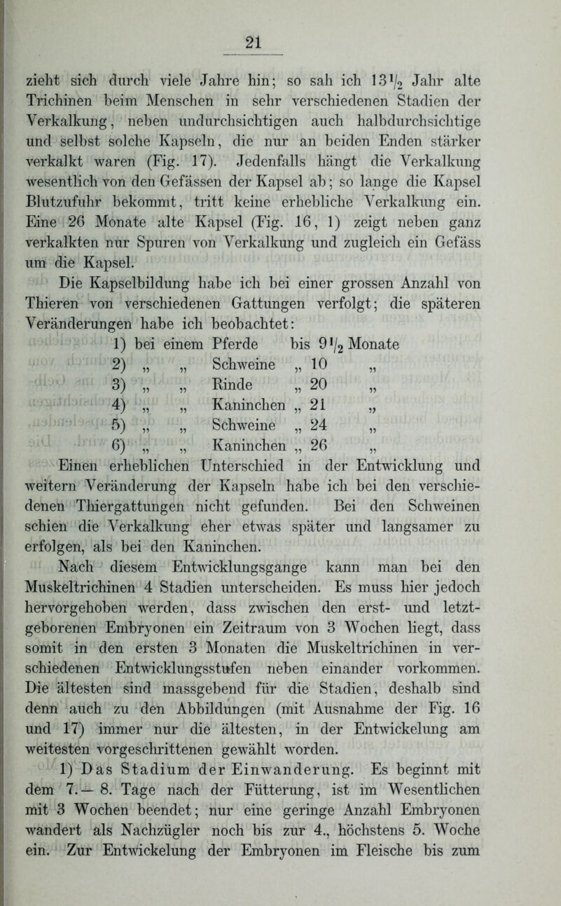 zieht sich durch viele Jahre hin; so sah ich 13*/2 Jahr alte Trichinen beim Menschen in sehr verschiedenen Stadien der Verkalkung, neben undurchsichtigen auch halbdurchsichtige und selbst solche Kapseln, die nur an beiden Enden stärker verkalkt waren (Fig. 17). Jedenfalls hängt die Verkalkung wesentlich von den Gefässen der Kapsel ab; so lange die Kapsel Blutzufuhr bekommt, tritt keine erhebliche Verkalkung ein. Eine 26 Monate alte Kapsel (Fig. 16, 1) zeigt neben ganz verkalkten nur Spuren von Verkalkung und zugleich ein Gefäss um die Kapsel. Die Kapselbildung habe ich bei einer grossen Anzahl von Thieren von verschiedenen Gattungen verfolgt; die späteren Veränderungen habe ich beobachtet: 1) bei einem Pferde bis 9 J/2 Monate 2) 3) 4) 6) 6) 10 20 21 24 26 „ Schweine „ Binde „ Kaninchen „ Schweine „ Kaninchen Einen erheblichen Unterschied in der Entwicklung und weitern Veränderung der Kapseln habe ich bei den verschie- denen Thiergattungen nicht gefunden. Bei den Schweinen schien die Verkalkung eher etwas später und langsamer zu erfolgen, als bei den Kaninchen. Nach diesem Entwicklungsgänge kann man bei den Muskel tri chinen 4 Stadien unterscheiden. Es muss hier jedoch hervorgehoben werden, dass zwischen den erst- und letzt- geborenen Embryonen ein Zeitraum von 3 Wochen liegt, dass somit in den ersten 3 Monaten die Muskeltrichinen in ver- schiedenen Entwicklungsstufen neben einander Vorkommen. Die ältesten sind massgebend für die Stadien, deshalb sind denn auch zu den Abbildungen (mit Ausnahme der Fig. 16 und 17) immer nur die ältesten, in der Entwickelung am weitesten vorgeschrittenen gewählt worden. 1) Das Stadium der Einwanderung. Es beginnt mit dem 7.— 8. Tage nach der Fütterung, ist im Wesentlichen mit 3 Wochen beendet; nur eine geringe Anzahl Embryonen wandert als Nachzügler noch bis zur 4., höchstens 5. Woche ein. Zur Entwickelung der Embryonen im Fleische bis zum