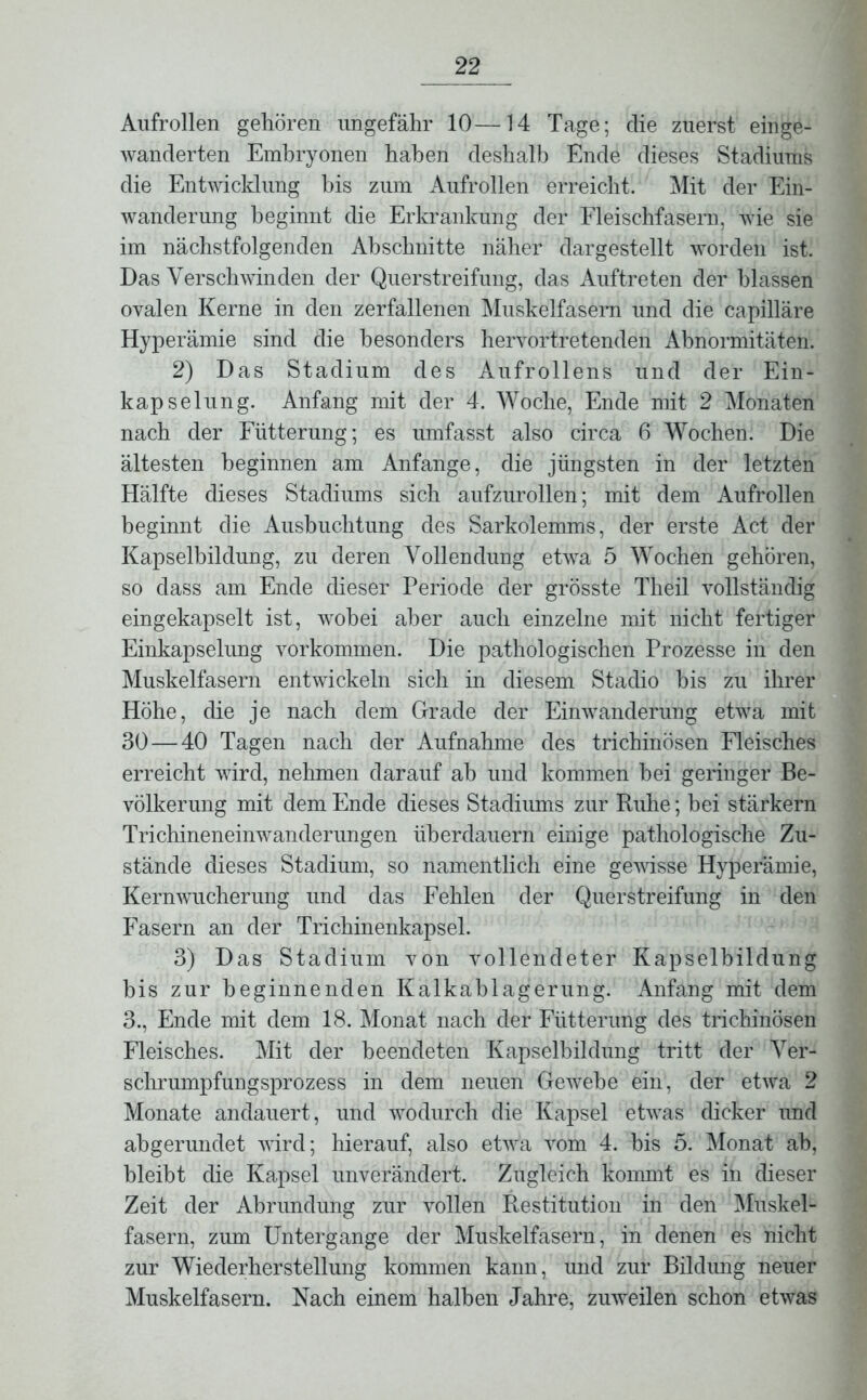 Aufrollen gehören ungefähr 10—14 Tage; die zuerst einge- wanderten Embryonen haben deshalb Ende dieses Stadiums die Entwicklung bis zum Aufrollen erreicht. Mit der Ein- wanderung beginnt die Erkrankung der Fleischfasern, wie sie im nächstfolgenden Abschnitte näher dargestellt worden ist. Das Verschwinden der Querstreifung, das Auftreten der blassen ovalen Kerne in den zerfallenen Muskelfasern und die capilläre Hyperämie sind die besonders hervortretenden Abnormitäten. 2) Das Stadium des Aufrollens und der Ein- kapselung. Anfang mit der 4. Woche, Ende mit 2 Monaten nach der Fütterung; es umfasst also circa 6 Wochen. Die ältesten beginnen am Anfänge, die jüngsten in der letzten Hälfte dieses Stadiums sich aufzurollen; mit dem Aufrollen beginnt die Ausbuchtung des Sarkolemms, der erste Act der Kapselbildung, zu deren Vollendung etwa 5 Wochen gehören, so dass am Ende dieser Periode der grösste Tlieil vollständig eingekapselt ist, wobei aber auch einzelne mit nicht fertiger Einkapselung Vorkommen. Die pathologischen Prozesse in den Muskelfasern entwickeln sich in diesem Stadio bis zu ihrer Höhe, die je nach dem Grade der Einwanderung etwa mit 30 — 40 Tagen nach der Aufnahme des trichinösen Fleisches erreicht wird, nehmen darauf ah und kommen hei geringer Be- völkerung mit dem Ende dieses Stadiums zur Buhe; bei stärkern Trichineneinwanderungen überdauern einige pathologische Zu- stände dieses Stadium, so namentlich eine gewisse Hyperämie, Kern Wucherung und das Fehlen der Querstreifung in den Fasern an der Trichinenkapsel. 3) Das Stadium von vollendeter Kapselbildung bis zur beginnenden Kalkablagerung. Anfang mit dem 3., Ende mit dem 18. Monat nach der Fütterung des trichinösen Fleisches. Mit der beendeten Kapselbildung tritt der Ver- schrumpfungsprozess in dem neuen Gewebe ein, der etwa 2 Monate andauert, und wodurch die Kapsel etwas dicker und abgerundet wird; hierauf, also etwa vom 4. bis 5. Monat ab, bleibt die Kapsel unverändert. Zugleich kommt es in dieser Zeit der Abrundung zur vollen Restitution in den Muskel- fasern, zum Untergange der Muskelfasern, in denen es nicht zur Wiederherstellung kommen kann, und zur Bildung neuer Muskelfasern. Nach einem halben Jahre, zuweilen schon etwas