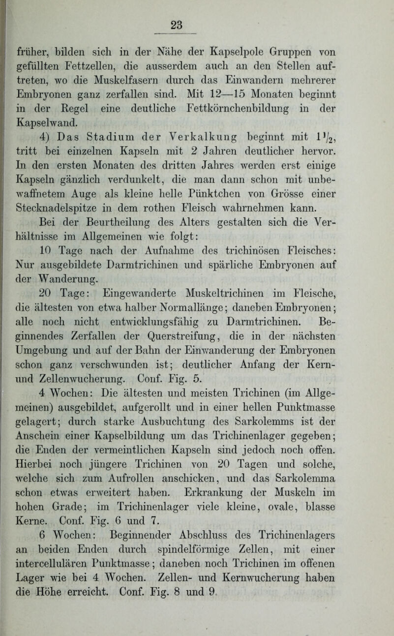 früher, bilden sich in der Nähe der Kapselpole Gruppen von gefüllten Fettzellen, die ausserdem auch an den Stellen auf- treten, wo die Muskelfasern durch das Einwandern mehrerer Embryonen ganz zerfallen sind. Mit 12—15 Monaten beginnt in der Regel eine deutliche Fettkörnchenbildung in der Kapselwand. 4) Das Stadium der Verkalkung beginnt mit l1^, tritt bei einzelnen Kapseln mit 2 Jahren deutlicher hervor. In den ersten Monaten des dritten Jahres werden erst einige Kapseln gänzlich verdunkelt, die man dann schon mit unbe- waffnetem Auge als kleine helle Pünktchen von Grösse einer Stecknadelspitze in dem rothen Fleisch wahrnehmen kann. Bei der Beurtheilung des Alters gestalten sich die Ver- hältnisse im Allgemeinen wie folgt: 10 Tage nach der Aufnahme des trichinösen Fleisches: Nur ausgebildete Darmtrichinen und spärliche Embryonen auf der Wanderung. 20 Tage: Eingewanderte Muskeltrichinen im Fleische, die ältesten von etwa halber Normallänge; daneben Embryonen; alle noch nicht entwicklungsfähig zu Darmtrichinen. Be- ginnendes Zerfallen der Querstreifung, die in der nächsten Umgebung und auf der Bahn der Einwanderung der Embryonen schon ganz verschwunden ist; deutlicher Anfang der Kern- und Zellenwucherung. Conf. Fig. 5. 4 Wochen: Die ältesten und meisten Trichinen (im Allge- meinen) ausgebildet, aufgerollt und in einer hellen Punktmasse gelagert; durch starke Ausbuchtung des Sarkolemms ist der Anschein einer Kapselbildung um das Trichinenlager gegeben; die Enden der vermeintlichen Kapseln sind jedoch noch offen. Hierbei noch jüngere Trichinen von 20 Tagen und solche, welche sich zum Aufrollen anschicken, und das Sarkolemma schon etwas erweitert haben. Erkrankung der Muskeln im hohen Grade; im Trichinenlager viele kleine, ovale, blasse Kerne. Conf. Fig. 6 und 7. 6 Wochen: Beginnender Abschluss des Trichinenlagers an beiden Enden durch spindelförmige Zellen, mit einer intercellulären Punktmasse; daneben noch Trichinen im offenen Lager wie bei 4 Wochen. Zellen- und Kernwucherung haben