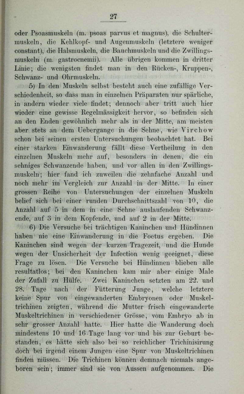 oder Psoasmuskeln (m. psoas parvus et magnus), die Schulter- muskeln, die Kehlkopf- und Augenmuskeln (letztere weniger constant), die Halsmuskeln, die Bauchmuskeln und die Zwillings- muskeln (m. gastrocnemii). Alle übrigen kommen in dritter Linie; die wenigsten findet man in den Rücken-, Kruppen-, Schwanz- und Ohrmuskeln. 5) In den Muskeln selbst besteht auch eine zufällige Ver- schiedenheit, so dass man in einzelnen Präparaten nur spärliche, in andern wieder viele findet; dennoch aber tritt auch hier wieder eine gewisse Regelmässigkeit hervor, so befinden sich an den Enden gewöhnlich mehr als in der Mitte, am meisten aber stets an dem Uehergange in die Sehne, wie Virchow schon bei seinen ersten Untersuchungen beobachtet hat. Bei einer starken Einwanderung fällt diese Vertheilung in den einzelnen Muskeln mehr auf, besonders in denen, die ein sehniges Schwanzende haben, und vor allen in den Zwillings- muskeln ; hier fand ich zuweilen die zehnfache Anzahl und noch mehr im Vergleich zur Anzahl in der Mitte. In einer grossen Reihe von Untersuchungen der einzelnen Muskeln belief sich bei einer runden Durchschnittszahl von 10, die Anzahl auf 5 in dem in eine Sehne auslaufenden Schwanz- ende, auf 3 in dem Kopfende, und auf 2 in der Mitte. 6) Die Versuche bei trächtigen Kaninchen und Hündinnen haben nie eine Einwanderung in die Foetus ergehen. Die Kaninchen sind wegen der kurzen Tragezeit, und die Hunde wegen der Unsicherheit der Infection wenig geeignet, diese Frage zu lösen. Die Versuche hei Hündinnen blieben alle resultatlos; hei den Kaninchen kam mir aber einige Male der Zufall zu Hülfe. Zwei Kaninchen setzten am 22. und 28. Tage nach der Fütterung Junge, welche letztere keine Spur von eingewanderten Embryonen oder Muskel- trichinen zeigten, während die Mutter frisch eingewanderte Muskeltrichinen in verschiedener Grösse, vom Embryo ab in sehr grosser Anzahl hatte. Hier hatte die Wanderung doch mindestens 10 und 16 Tage lang vor und bis zur Geburt be- standen, es hätte sich also hei so reichlicher Trichinisirung doch hei irgend einem Jungen eine Spur von Muskeltrichinen finden müssen. Die Trichinen können demnach niemals ange- boren sein; immer sind sie von Aussen aufgenommen. Die