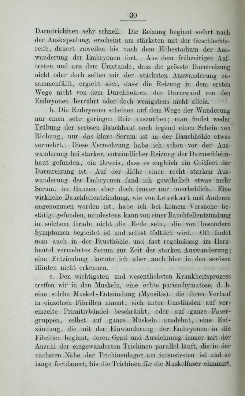 Darmtrichinen sehr schnell. Die Reizung beginnt sofort nach der Auskapselung, erscheint am stärksten mit der Geschlechts- reife, dauert zuweilen bis nach dem Höhestadium der Aus- wanderung der Embryonen fort. Aus dem frühzeitigen Auf- treten und aus dem Umstande, dass die grösste Darmreizung nicht oder doch selten mit der stärksten Auswanderung zu- sammenfällt, ergiebt sich, dass die Reizung in dem ersten Wege nicht von dem Durchbohren der Darmwand von den Embryonen herrührt oder doch wenigstens nicht allein. b. Die Embryonen scheinen auf dem Wege der Wanderung nur einen sehr geringen Reiz auszuüben; man findet weder Trübung der serösen Bauchhaut noch irgend einen Schein von Röthung, nur das klare Serum ist in der Bauchhöhle etwas vermehrt. Diese Vermehrung habe ich schon vor der Aus- wanderung hei starker, entzündlicher Reizung der Darmschleim- haut gefunden, ein Beweis, dass es zugleich ein Coeffect der Darmreizung ist. Auf der Höhe einer recht starken Aus- wanderung der Embryonen fand ich gewöhnlich etwas mehr Serum, im Ganzen aber doch immer nur unerheblich. Eine wirkliche Bauchfellentzündung, wie vonLeuckart und Anderen angenommen worden ist, habe ich bei keinem Versuche be- stätigt gefunden, mindestens kann von einer Bauchfellentzündung in solchem Grade nicht die Rede sein, die von besondern Symptomen begleitet ist und selbst tödtlich wird. Oft findet man auch in der Brusthöhle und fast regelmässig im Herz- beutel vermeintes Serum zur Zeit der starken Auswanderung; eine Entzündung konnte ich aber auch hier in den serösen Häuten nicht erkennen. c. Den wichtigsten und wesentlichsten Krankheitsprozess treffen wir in den Muskeln, eine echte parenchymatöse, d. h. eine solche Muskel - Entzündung (Myositis), die ihren Verlauf in einzelnen Fibrillen nimmt, sich unter Umständen auf ver- einzelte Primitivbündel beschränkt, oder auf ganze Faser- gruppen, selbst auf ganze Muskeln ausdehnt, eine Ent- zündung, die mit der Einwanderung der Embryonen in die Fibrillen beginnt, deren Grad und Ausdehnung immer mit der Anzahl der eingewanderten Trichinen parallel läuft, die in der nächsten Nähe der Trichinenlager am intensivsten ist und so lange fortdauert, bis die Trichinen für die Muskelfaser eliminirt,