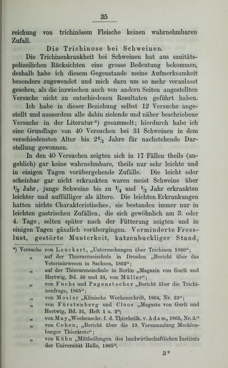 reichung von trichinösem Fleische keinen wahrnehmbaren Zufall. Die Trichinose bei Schweinen. Die Trichinenkrankheit hei Schweinen hat aus sanitäts- polizeilichen Rücksichten eine grosse Bedeutung bekommen, deshalb habe ich diesem Gegenstände meine Aufmerksamkeit besonders zugewendet und mich dazu um so mehr veranlasst gesehen, als die inzwischen auch von andern Seiten angestellten Versuche nicht zu entschiedenen Resultaten geführt haben. Ich habe in dieser Beziehung selbst 12 Versuche ange- stellt und ausserdem alle dahin zielende und näher beschriebene Versuche in der Literatur*) gesammelt; hierdurch habe ich eine Grundlage von 40 Versuchen bei 31 Schweinen in dem verschiedensten Alter bis 21/2 Jahre für nachstehende Dar- stellung gewonnen. In den 40 Versuchen zeigten sich in 17 Fällen theils (an- geblich) gar keine wahrnehmbare, theils nur sehr leichte und in einigen Tagen vorübergehende Zufälle. Die leicht oder scheinbar gar nicht erkrankten waren meist Schweine über 1I2 Jahr, junge Schweine bis zu x/4 und l/2 Jahr erkrankten leichter und auffälliger als ältere. Die leichten Erkrankungen hatten nichts Charakteristisches, sie bestanden immer nur in leichten gastrischen Zufällen, die sich gewöhnlich am 3. oder 4. Tage, selten später nach der Fütterung zeigten und in einigen Tagen gänzlich vorübergingen. Verminderte Fress- lust, gestörte Munterkeit, katzenbuckliger Stand, *) Versuche von Leuckart, „Untersuchungen über Trichinen 1860“; „ auf der Thierarzneischule in Dresden „Bericht über das Veterinärwesen in Sachsen, 1862“; „ auf der Thierarzneischule in Berlin „Magazin von Gurlt und Hertwig, Bd. 30 und 31, von Müller“; „ von Fuchs und Pagenstecher „Bericht über die Trichi- nenfrage, 1865“; „ von Mosler „Klinische Wochenschrift, 1864, Nr. 33“; „ von Fürstenberg und C1 oos „Magazin von Gurlt und Hertwig, Bd. 31, Heft 1 u. 2“; „ von May „Wochenschr. f. d. Thierheilk. v. A d am, 1865, Nr. 3.“ „ von Cohen, „Bericht über die 19. Versammlung Mecklen- burger Thierärzte“; „ von Kühn „Mittheilungen des landwirthschaftlichenInstituts der Universität Halle, 1865“. 3*