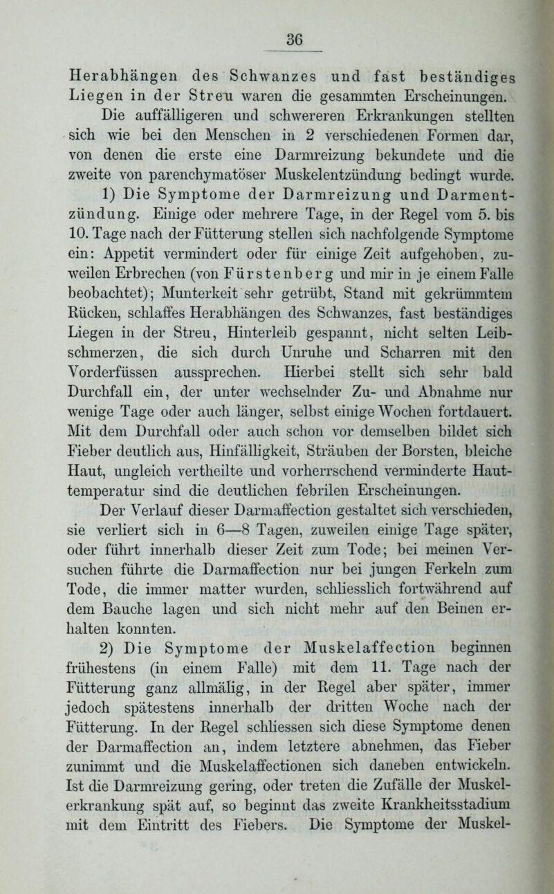 Herabhängen des Schwanzes und fast beständiges Liegen in der Streu waren die gesammten Erscheinungen. Die auffälligeren und schwereren Erkrankungen stellten sich wie bei den Menschen in 2 verschiedenen Formen dar, von denen die erste eine Darmreizung bekundete und die zweite von parenchymatöser Muskelentzündung bedingt wurde. 1) Die Symptome der Darmreizung und Darment- zündung. Einige oder mehrere Tage, in der Regel vom 5. bis 10. Tage nach der Fütterung stellen sich nachfolgende Symptome ein: Appetit vermindert oder für einige Zeit aufgehoben, zu- weilen Erbrechen (von Fürstenberg und mir in je einem Falle beobachtet); Munterkeit sehr getrübt, Stand mit gekrümmtem Rücken, schlaffes Herabhängen des Schwanzes, fast beständiges Liegen in der Streu, Hinterleib gespannt, nicht selten Leib- schmerzen, die sich durch Unruhe und Scharren mit den Vorderfüssen aussprechen. Hierbei stellt sich sehr bald Durchfall ein, der unter wechselnder Zu- und Abnahme nur wenige Tage oder auch länger, selbst einige Wochen fortdauert. Mit dem Durchfall oder auch schon vor demselben bildet sich Fieber deutlich aus, Hinfälligkeit, Sträuben der Borsten, bleiche Haut, ungleich vertheilte und vorherrschend verminderte Haut- temperatur sind die deutlichen febrilen Erscheinungen. Der Verlauf dieser Darmaffection gestaltet sich verschieden, sie verliert sich in 6—8 Tagen, zuweilen einige Tage später, oder führt innerhalb dieser Zeit zum Tode; bei meinen Ver- suchen führte die Darmaffection nur bei jungen Ferkehi zum Tode, die immer matter wurden, schliesslich fortwährend auf dem Bauche lagen und sich nicht mehr auf den Beinen er- halten konnten. 2) Die Symptome der Muskelaffection beginnen frühestens (in einem Falle) mit dem 11. Tage nach der Fütterung ganz allmälig, in der Regel aber später, immer jedoch spätestens innerhalb der dritten Woche nach der Fütterung. In der Regel schliessen sich diese Symptome denen der Darmaffection an, indem letztere abnehmen, das Fieber zunimmt und die Muskelaffectionen sich daneben entwickeln. Ist die Darmreizung gering, oder treten die Zufälle der Muskel- erkrankung spät auf, so beginnt das zweite Krankheitsstadium mit dem Eintritt des Fiebers. Die Symptome der Muskel-