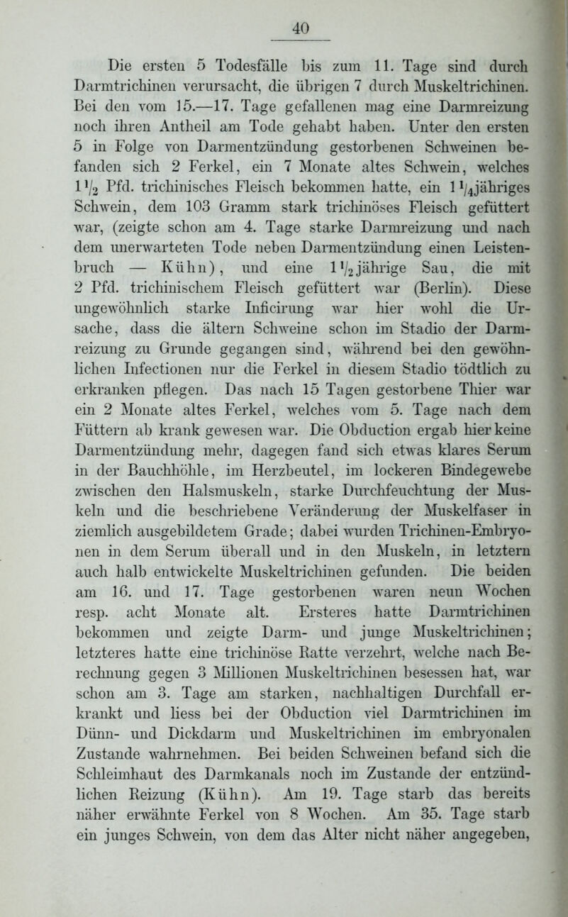 Die ersten 5 Todesfälle bis zum 11. Tage sind durch Darmtrichinen verursacht, die übrigen 7 durch Muskeltrichinen. Bei den vom 15.—17. Tage gefallenen mag eine Darmreizung noch ihren Antheil am Tode gehabt haben. Unter den ersten 5 in Folge von Darmentzündung gestorbenen Schweinen be- fanden sich 2 Ferkel, ein 7 Monate altes Schwein, welches 1 ll2 Pfd. trichinisches Fleisch bekommen hatte, ein 1 ^jähriges Schwein, dem 103 Gramm stark trichinöses Fleisch gefüttert war, (zeigte schon am 4. Tage starke Darmreizung und nach dem unerwarteten Tode neben Darmentzündung einen Leisten- bruch — Kühn), und eine l*/2 jährige Sau, die mit 2 Pfd. trichinischem Fleisch gefüttert war (Berlin). Diese ungewöhnlich starke Inficirung war hier wohl die Ur- sache, dass die ältern Schweine schon im Stadio der Darm- reizung zu Grunde gegangen sind, während bei den gewöhn- lichen Infectionen nur die Ferkel in diesem Stadio tödtlich zu erkranken pflegen. Das nach 15 Tagen gestorbene Thier war ein 2 Monate altes Ferkel, welches vom 5. Tage nach dem Füttern ab krank gewesen war. Die Obduction ergab hier keine Darmentzündung mehr, dagegen fand sich etwas klares Serum in der Bauchhöhle, im Herzbeutel, im lockeren Bindegewebe zwischen den Halsmuskeln, starke Durchfeuchtung der Mus- keln und die beschriebene Veränderung der Muskelfaser in ziemlich ausgebildetem Grade; dabei wurden Trichinen-Embryo- nen in dem Serum überall und in den Muskeln, in letztem auch halb entwickelte Muskeltrichinen gefunden. Die beiden am 16. und 17. Tage gestorbenen waren neun Wochen resp. acht Monate alt. Erster es hatte Darmtrichinen bekommen und zeigte Darm- und junge Muskeltrichinen; letzteres hatte eine trichinöse Batte verzehrt, welche nach Be- rechnung gegen 3 Milionen Muskeltrichinen besessen hat, war schon am 3. Tage am starken, nachhaltigen Durchfall er- krankt und liess bei der Obduction viel Darmtrichinen im Dünn- und Dickdarm und Muskeltrichinen im embryonalen Zustande wahrnehmen. Bei beiden Schweinen befand sich die Schleimhaut des Darmkanals noch im Zustande der entzünd- lichen Reizung (Kühn). Am 19. Tage starb das bereits näher erwähnte Ferkel von 8 Wochen. Am 35. Tage starb ein junges Schwein, von dem das Alter nicht näher angegeben,