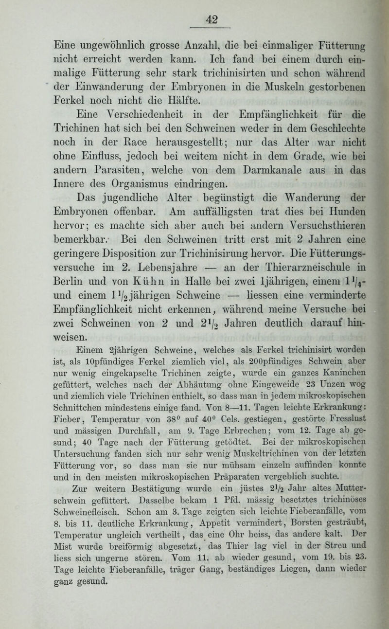 Eine ungewöhnlich grosse Anzahl, die hei einmaliger Fütterung nicht erreicht werden kann. Ich fand bei einem durch ein- malige Fütterung sehr stark trichinisirten und schon während der Einwanderung der Embryonen in die Muskeln gestorbenen Ferkel noch nicht die Hälfte. Eine Verschiedenheit in der Empfänglichkeit für die Trichinen hat sich bei den Schweinen weder in dem Geschlechte noch in der Race herausgestellt; nur das Alter war nicht ohne Einfluss, jedoch bei weitem nicht in dem Grade, wie hei andern Parasiten, welche von dem Darmkanale aus in das Innere des Organismus eindringen. Das jugendliche Alter begünstigt die Wanderung der Embryonen offenbar. Am auffälligsten trat dies hei Hunden hervor; es machte sich aber auch bei andern Versuchsthieren bemerkbar. Bei den Schweinen tritt erst mit 2 Jahren eine geringere Disposition zur Trichinisirung hervor. Die Fütterungs- versuche im 2. Lebensjahre — an der Thierarzneischule in Berlin und von Kühn in Halle bei zwei 1jährigen, einem l1^- und einem l]/2 jährigen Schweine — Hessen eine verminderte Empfänglichkeit nicht erkennen, während meine Versuche bei zwei Schweinen von 2 und 2 J/2 Jahren deutlich darauf hin- weisen. Einem 2jährigen Schweine, welches als Ferkel trichinisirt worden ist, als lOpfündiges Ferkel ziemlich viel, als 200pfündiges Schwein aber nur wenig eingekapselte Trichinen zeigte, wurde ein ganzes Kaninchen gefüttert, welches nach der Abhäutung ohne Eingeweide 23 Unzen wog und ziemlich viele Trichinen enthielt, so dass man in jedem mikroskopischen Schnittchen mindestens einige fand. Von 8—11. Tagen leichte Erkrankung: Fieber, Temperatur von 38° auf 40° Cels. gestiegen, gestörte Fresslust und mässigen Durchfall, am 9. Tage Erbrechen; vom 12. Tage ab ge- sund; 40 Tage nach der Fütterung getödtet. Bei der mikroskopischen Untersuchung fanden sich nur sehr wenig Muskeltrichinen von der letzten Fütterung vor, so dass man sie nur mühsam einzeln auffinden konnte und in den meisten mikroskopischen Präparaten vergeblich suchte. Zur weitern Bestätigung wurde ein jüstes 2*/2 Jahr altes Mutter- schwein gefüttert. Dasselbe bekam 1 Pfd. mässig besetztes trichinöses Schweinefleisch. Schon am 3. Tage zeigten sich leichte Fieberanfälle, vom 8. bis 11. deutliche Erkrankung, Appetit vermindert, Borsten gesträubt, Temperatur ungleich vertheilt, das eine Ohr heiss, das andere kalt. Der Mist wurde breiförmig abgesetzt, das Thier lag viel in der Streu und liess sich nngerne stören. Vom 11. ab wieder gesund, vom 19. bis 23. Tage leichte Fieberanfälle, träger Gang, beständiges Liegen, dann wieder ganz gesund.