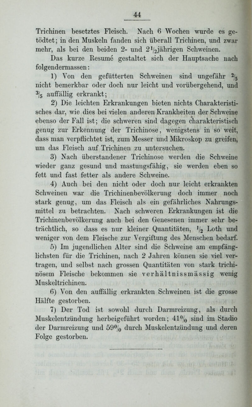 Trichinen besetztes Fleisch. Nach 6 Wochen wurde es ge- tödtet; in den Muskeln fanden sich überall Trichinen, und zwar mehr, als bei den beiden 2- und 21/2jährigen Schweinen. Das kurze Resume gestaltet sich der Hauptsache nach folgendermassen: 1) Von den gefütterten Schweinen sind ungefähr 2/5 nicht bemerkbar oder doch nur leicht und vorübergehend, und 3/5 auffällig erkrankt; 2) Die leichten Erkrankungen bieten nichts Charakteristi- sches dar, wie dies bei vielen anderen Krankheiten der Schweine ebenso der Fall ist; die schweren sind dagegen charakteristisch genug zur Erkennung der Trichinose, wenigstens in so weit, dass man verpflichtet ist, zum Messer und Mikroskop zu greifen, um das Fleisch auf Trichinen zu untersuchen. 3) Nach überstandener Trichinose werden die Schweine wieder ganz gesund und mastungsfähig, sie werden eben so fett und fast fetter als andere Schweine. 4) Auch bei den nicht oder doch nur leicht erkrankten Schweinen war die Trichinenbevölkerung doch immer noch stark genug, um das Fleisch als ein gefährliches Nahrungs- mittel zu betrachten. Nach schweren Erkrankungen ist die TrichinenheVölkerung auch hei den Genesenen immer sehr be- trächtlich, so dass es nur kleiner Quantitäten, ]l2 Loth und weniger von dem Fleische zur Vergiftung des Menschen bedarf. 5) Im jugendlichen Alter sind die Schweine am empfäng- lichsten für die Trichinen, nach 2 Jahren können sie viel ver- tragen, und selbst nach grossen Quantitäten von stark trichi- nösem Fleische bekommen sie verhältnissmässig wenig Muskeltrichinen. 6) Von den auffällig erkrankten Schweinen ist die grosse Hälfte gestorben. 7) Der Tod ist sowohl durch Darmreizung, als durch Muskelentzündung herbeigeführt worden; 41°/0 sind im Stadio der Darmreizung und 59°/0 durch Muskelentzündung und deren Folge gestorben.