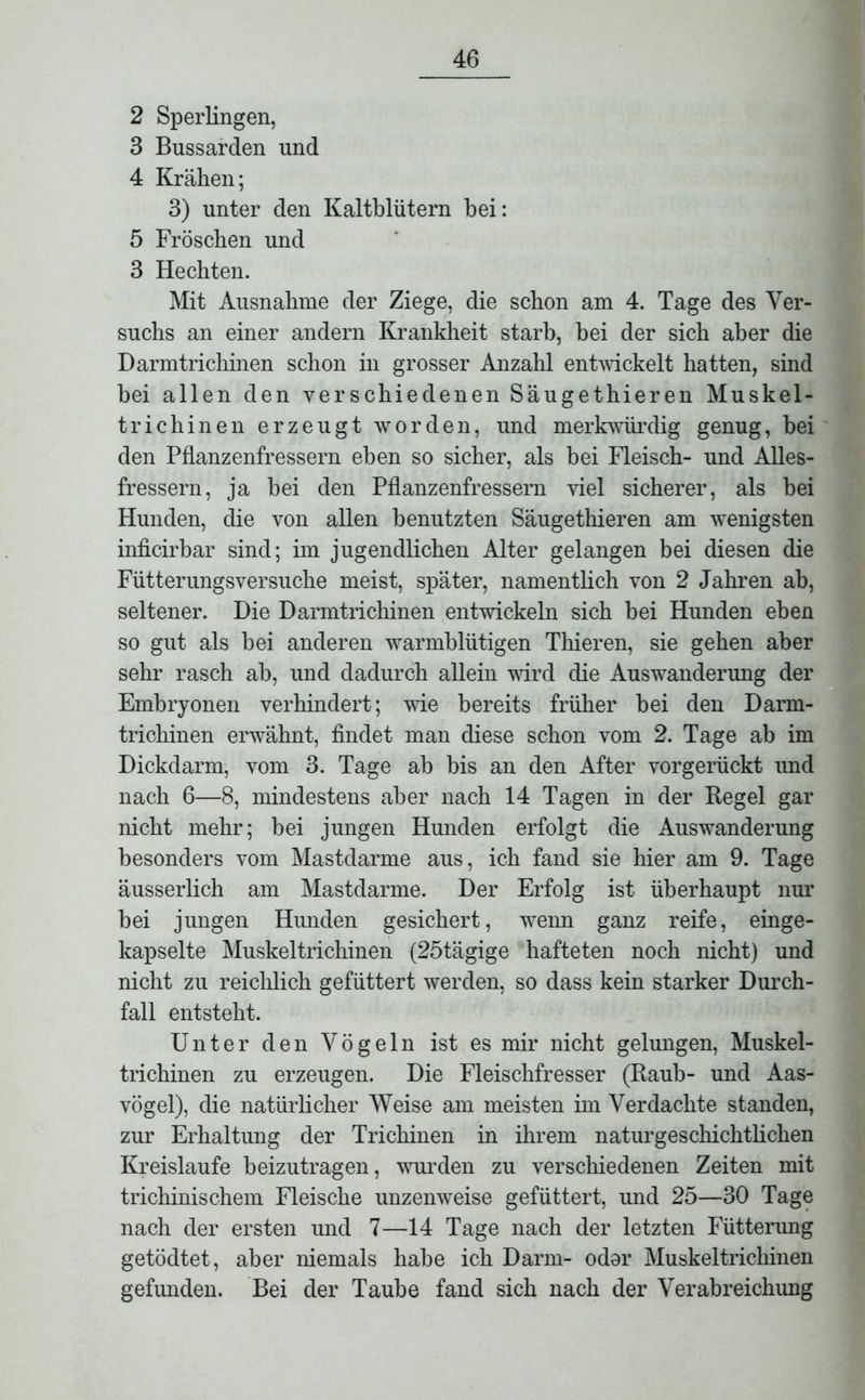 2 Sperlingen, 3 Bussarden und 4 Krähen; 3) unter den Kaltblütern bei: 5 Fröschen und 3 Hechten. Mit Ausnahme der Ziege, die schon am 4. Tage des Ver- suchs an einer andern Krankheit starb, bei der sich aber die Darmtrichinen schon in grosser Anzahl entwickelt hatten, sind bei allen den verschiedenen Säugethieren Muskel- trichinen erzeugt worden, und merkwürdig genug, bei den Pflanzenfressern eben so sicher, als bei Fleisch- und Alles- fressern, ja bei den Pflanzenfressern viel sicherer, als bei Hunden, die von allen benutzten Säugethieren am wenigsten inficirbar sind; im jugendlichen Alter gelangen bei diesen die Fütterungsversuche meist, später, namentlich von 2 Jahren ab, seltener. Die Darmtrichinen entwickeln sich bei Hunden eben so gut als bei anderen warmblütigen Thieren, sie gehen aber sehr rasch ab, und dadurch allein wird die Auswanderung der Embryonen verhindert; wie bereits früher bei den Darm- trichinen erwähnt, findet man diese schon vom 2. Tage ab im Dickdarm, vom 3. Tage ab bis an den After vorgerückt und nach 6—8, mindestens aber nach 14 Tagen in der Regel gar nicht mehr; bei jungen Hunden erfolgt die Auswanderung besonders vom Mastdarme aus, ich fand sie hier am 9. Tage äusserlich am Mastdarme. Der Erfolg ist überhaupt nur bei jungen Hunden gesichert, wenn ganz reife, einge- kapselte Muskeltrichinen (25tägige hafteten noch nicht) und nicht zu reichlich gefüttert werden, so dass kein starker Durch- fall entsteht. Unter den Vögeln ist es mir nicht gelungen, Muskel- trichinen zu erzeugen. Die Fleischfresser (Raub- und Aas- vögel), die natürlicher Weise am meisten im Verdachte standen, zur Erhaltung der Trichinen in ihrem naturgeschichtlichen Kreisläufe beizutragen, wurden zu verschiedenen Zeiten mit trichinischem Fleische unzenweise gefüttert, und 25—30 Tage nach der ersten und 7—14 Tage nach der letzten Füttenmg getödtet, aber niemals habe ich Darm- odor Muskeltrichinen gefunden. Bei der Taube fand sich nach der Verabreichung