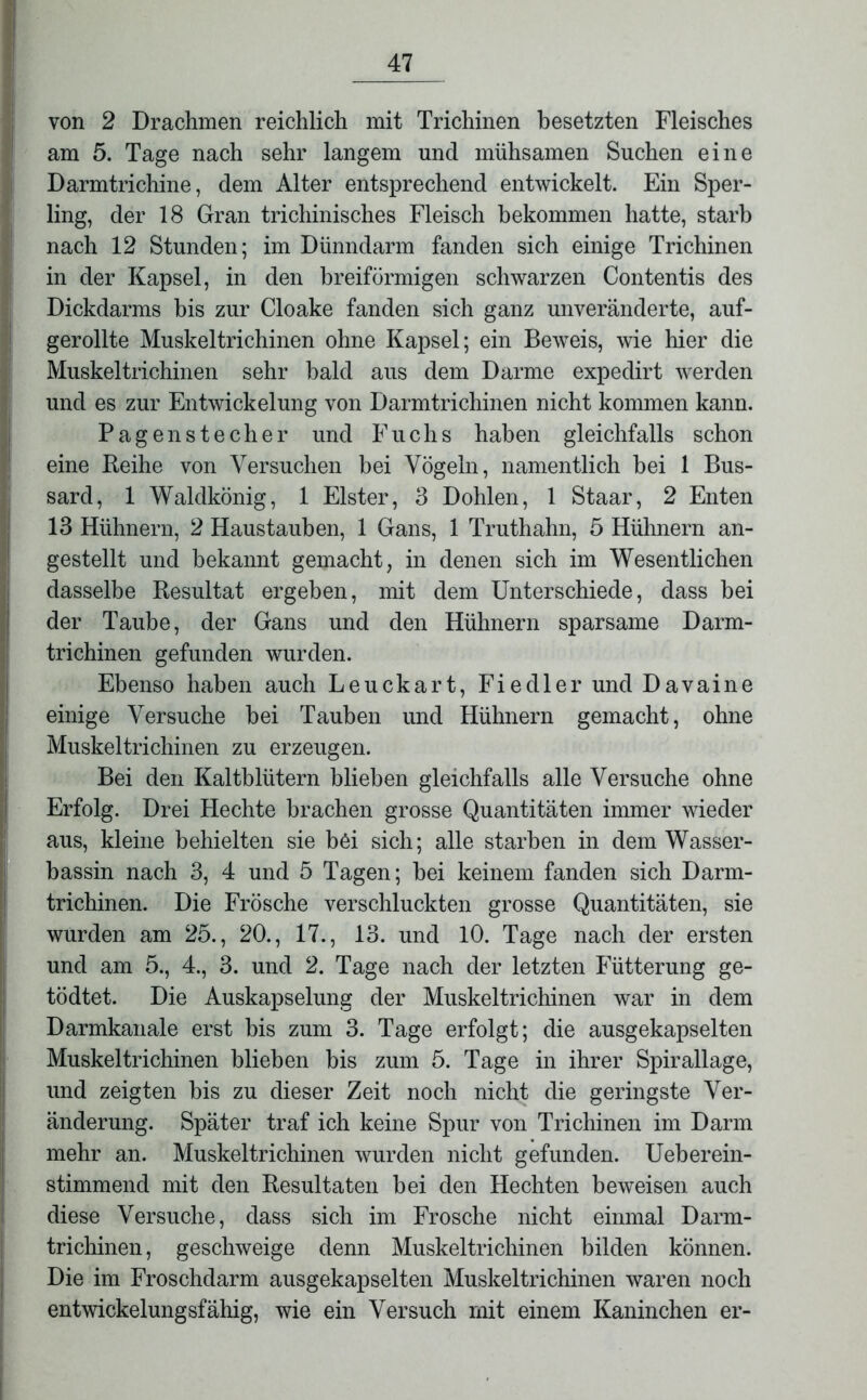 von 2 Drachmen reichlich mit Trichinen besetzten Fleisches am 5. Tage nach sehr langem und mühsamen Suchen eine Darmtrichine, dem Alter entsprechend entwickelt. Ein Sper- ling, der 18 Gran trichinisches Fleisch bekommen hatte, starb nach 12 Stunden; im Dünndarm fanden sich einige Trichinen in der Kapsel, in den breiförmigen schwarzen Contentis des Dickdarms bis zur Cloake fanden sich ganz unveränderte, auf- gerollte Muskeltrichinen ohne Kapsel; ein Beweis, wie hier die Muskeltrichinen sehr bald aus dem Darme expedirt werden und es zur Entwickelung von Darmtrichinen nicht kommen kann. Pagen Stecher und Fuchs haben gleichfalls schon eine Reihe von Versuchen bei Vögeln, namentlich bei 1 Bus- sard, 1 Waldkönig, 1 Elster, 3 Dohlen, 1 Staar, 2 Enten 13 Hühnern, 2 Haustauben, 1 Gans, 1 Truthahn, 5 Hühnern an- gestellt und bekannt gemacht, in denen sich im Wesentlichen dasselbe Resultat ergeben, mit dem Unterschiede, dass bei der Taube, der Gans und den Hühnern sparsame Darm- trichinen gefunden wurden. Ebenso haben auch Leuckart, Fiedler und Davaine einige Versuche bei Tauben und Hühnern gemacht, ohne Muskeltrichinen zu erzeugen. Bei den Kaltblütern blieben gleichfalls alle Versuche ohne Erfolg. Drei Hechte brachen grosse Quantitäten immer wieder aus, kleine behielten sie böi sich; alle starben in dem Wasser- bassin nach 3, 4 und 5 Tagen; bei keinem fanden sich Darm- trichinen. Die Frösche verschluckten grosse Quantitäten, sie wurden am 25., 20., 17., 13. und 10. Tage nach der ersten und am 5., 4., 3. und 2. Tage nach der letzten Fütterung ge- tödtet. Die Auskapselung der Muskeltrichinen war in dem Darmkanale erst bis zum 3. Tage erfolgt; die ausgekapselten Muskeltrichinen blieben bis zum 5. Tage in ihrer Spirallage, und zeigten bis zu dieser Zeit noch nicht die geringste Ver- änderung. Später traf ich keine Spur von Trichinen im Darm mehr an. Muskeltrichinen wurden nicht gefunden. Ueberein- stimmend mit den Resultaten bei den Hechten beweisen auch diese Versuche, dass sich im Frosche nicht einmal Darm- trichinen, geschweige denn Muskeltrichinen bilden können. Die im Froschdarm ausgekapselten Muskeltrichinen waren noch entwickelungsfähig, wie ein Versuch mit einem Kaninchen er-