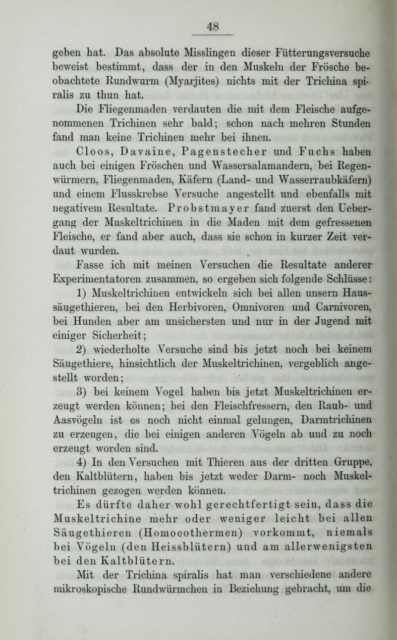 geben hat. Das absolute Misslingen dieser Fütterungsversuche beweist bestimmt, dass der in den Muskeln der Frösche be- obachtete Rundwurm (Myarjites) nichts mit der Trichina spi- ralis zu thun hat. Die Fliegenmaden verdauten die mit dem Fleische aufge- nommenen Trichinen sehr bald; schon nach mehren Stunden fand man keine Trichinen mehr bei ihnen. Cloos, Davaine, Pagenstecher und Fuchs haben auch bei einigen Fröschen und Wassersalamandern, bei Regen- würmern, Fliegenmaden, Käfern (Land- und Wasserraubkäfem) und einem Flusskrebse Versuche angestellt und ebenfalls mit negativem Resultate. Pr obstmayer fand zuerst den Ueber- gang der Muskeltrichinen in die Maden mit dem gefressenen Fleische, er fand aber auch, dass sie schon in kurzer Zeit ver- daut wurden. Fasse ich mit meinen Versuchen die Resultate anderer Experimentatoren zusammen, so ergeben sich folgende Schlüsse: 1) Muskeltrichinen entwickeln sich bei allen unsern Haus- säugethieren, bei den Herbivoren, Omnivoren und Carnivoren, bei Hunden aber am unsichersten und nur in der Jugend mit einiger Sicherheit; 2) wiederholte Versuche sind bis jetzt noch bei keinem Säugethiere, hinsichtlich der Muskeltrichinen, vergeblich ange- stellt worden; 3) bei keinem Vogel haben bis jetzt Muskeltrichinen er- zeugt werden können; bei den Fleischfressern, den Raub- und Aasvögeln ist es noch nicht einmal gelungen, Darmtrichinen zu erzeugen, die bei einigen anderen Vögeln ab und zu noch erzeugt worden sind. 4) In den Versuchen mit Thieren aus der dritten Gruppe, den Kaltblütern, haben bis jetzt weder Darm- noch Muskel- trichinen gezogen werden können. Es dürfte daher wohl gerechtfertigt sein, dass die Muskeltrichine mehr oder weniger leicht bei allen Säugethieren (Homoeothermen) vorkommt, niemals bei Vögeln (den Heissblütern) und am allerwenigsten bei den Kaltblütern. Mit der Trichina spiralis hat man verschiedene andere mikroskopische Rundwürmchen in Beziehung gebracht, um die